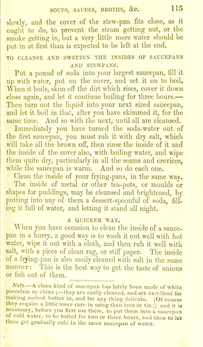 slowly, and the cover of the stew-pan fits close, as it ought to do, to prevent the steam getting out, or the smoke getting in, but a very little more water should be put in at first than is expected to be left at the end. TO CLEANSE AND SWEETEN THE INSIDES OE SAUCEPANS AND STEWPANS. Put a pound of soda into your largest saucepan, fill it up with water, put on the cover, and set it on to boil. When it boils, skim off the dirt which rises, cover it down close again, and let it continue boiling for three hours.— Then turn out the liquid into your next sized saucepan, and let it boil in that, after you have skimmed it, for the same time. And so with the next, until all are cleansed. Immediately you have turned the soda-water out of the first saucepan, you must rub it with dry salt, which will take all the brown off, then rinse the inside of it and the inside of the cover also, with boiling water, and wipe them quite dry, particularly in all the seams and crevices, while the saucepan is warm. And so do each one. Clean the inside of your frying-pans, in the same wTay. The inside of metal or other tea-pots, or moulds or shapes for puddings, may be cleansed and brightened, by putting into any of them a dessert-spoonful of soda, fill- ing it full of water, and letting it stand all night. A QUICKER WAY. W hen you have occasion to clean the inside of a sauce- pan in a hurry, a good way is to wash it out well with hot water, wipe it out with a cloth, and then rub it well with salt, with a piece of clean rag, or stiff paper. The inside of a frying-pan is also easily cleaned with salt in the same manner: This is the best way to get the taste of onions or fish out of them. Note.—A clean kind of saucepan lias lately been made of white porcelain or china ;—they are easily cleaned, and are excellent for making melted butter in, and for any thing delicate. (Of course they require a little more care in using than iron or tin ;) and it is necessary, before you first use them, to put them into a saucepan of cold water, to be boiled for two or three hours, and then to let them get gradually cold iti the same saucepan of water.