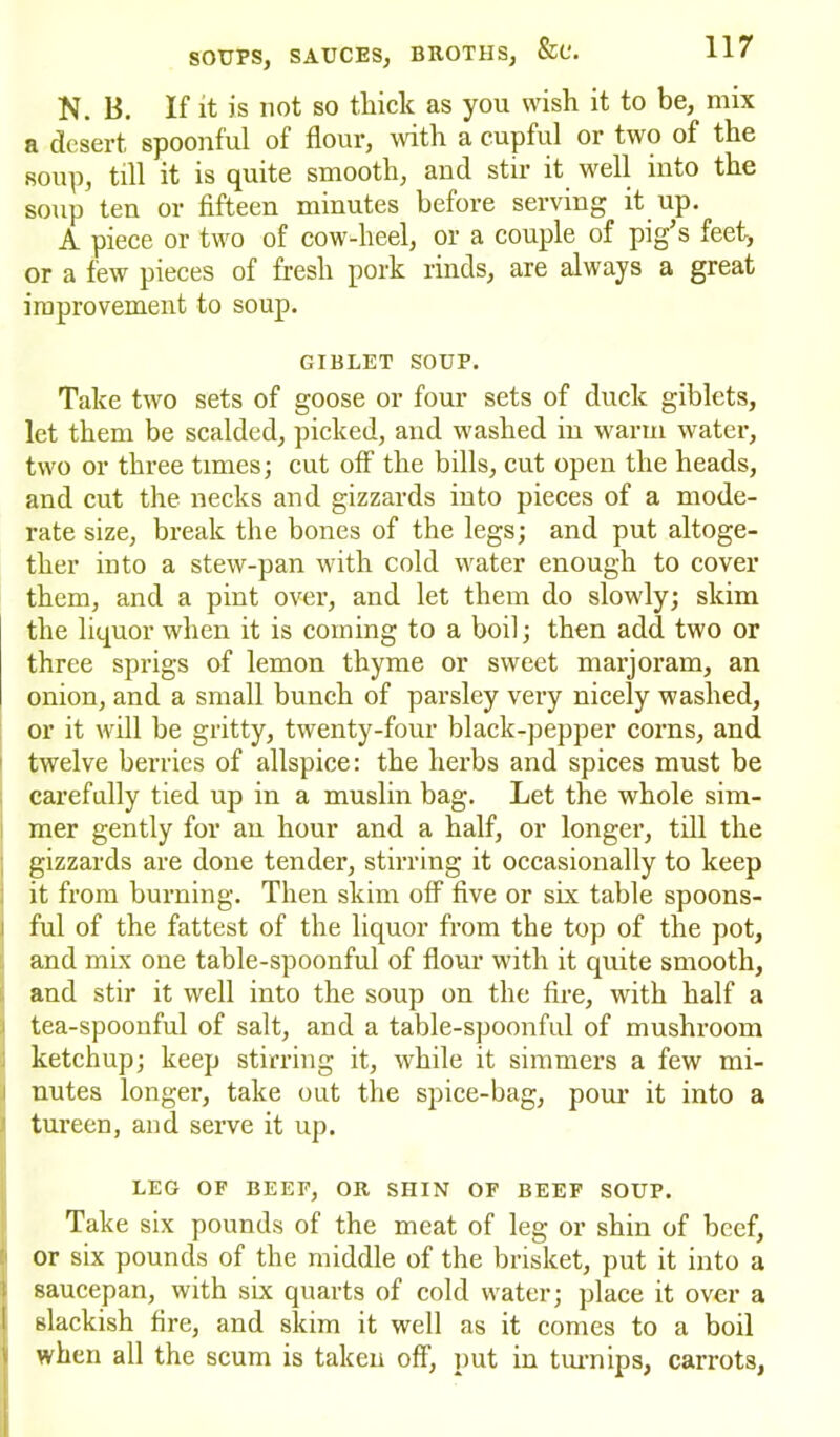 N. 13. If it is not so thick as you wish it to be, mix a desert, spoonful of flour, with a cupful or two of the soup, till it is quite smooth, and stir it well into the soup ten or fifteen minutes before serving it up. A piece or two of cow-heel, or a couple of pig’s feet, or a few pieces of fresh pork rinds, are always a great improvement to soup. GIBLET SOUP. Take two sets of goose or four sets of duck giblets, let them be scalded, picked, and washed in warm water, two or three times; cut off the bills, cut open the heads, and cut the necks and gizzards into pieces of a mode- rate size, break the bones of the legs; and put altoge- ther into a stew-pan with cold water enough to cover them, and a pint over, and let them do slowly; skim the liquor when it is coming to a boil; then add two or three sprigs of lemon thyme or sweet marjoram, an onion, and a small bunch of parsley very nicely washed, or it will be gritty, twenty-four black-pepper corns, and twelve berries of allspice: the herbs and spices must be carefully tied up in a muslin bag. Let the whole sim- mer gently for an hour and a half, or longer, till the gizzards are done tender, stirring it occasionally to keep it from burning. Then skim off five or six table spoons- ful of the fattest of the liquor from the top of the pot, and mix one table-spoonful of flour with it quite smooth, and stir it well into the soup on the fire, with half a tea-spoonful of salt, and a table-spoonful of mushroom ketchup; keep stirring it, while it simmers a few mi- nutes longer, take out the spice-bag, pour it into a tureen, and serve it up. LEG OF BEEF, OR SHIN OF BEEF SOUP. Take six pounds of the meat of leg or shin of beef, or six pounds of the middle of the brisket, put it into a saucepan, with six quarts of cold water; place it over a slackish fire, and skim it well as it comes to a boil when all the scum is taken off, put in turnips, carrots,