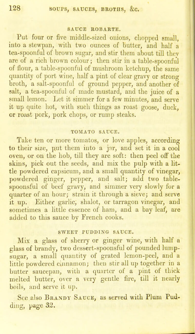 SAUCE ROBARTE. Put four or five middle-sized onions, chopped small, into a stewpan, with two ounces of butter, and half a tea-spoonful of brown sugar, and stir them about till thev are of a rich brown colour; then stir in a table-spoonful of Hour, a table-spoonful of mushroom ketchup, the same quantity of port wine, half a pint of clear gravy or strong broth, a salt-spoonful of ground pepper, and another of salt, a tea-spoonful of made mustard, and the juice of a small lemon. Let it simmer for a few minutes, and serve it up quite hot, with such things as roast goose, duck, or roast pork, pork chops, or rump steaks. TOMATO SAUCE. Take ten or more tomatos, or love apples, according to their size, put them into a jar, and set it in a cool oven, or on the hob, till they are soft: then peel off the skins, pick out the seeds, and mix the pulp with a lit- tle powdered capsicum, and a small quantity of vinegar, powdered ginger, pepper, and salt; add two table- spoonsful of beef gravy, and simmer very slowly for a quarter of an hour; strain it through a sieve; and serve it up. Either garlic, shalot, or tarragon vinegar, and sometimes a little essence of ham, and a bay leaf, are added to this sauce by French cooks. SWEET PUDDING SAUCE. Mix a glass of sherry or ginger wine, with half a glass of brandy, two dessert-spoonsful of pounded lump- sugar, a small quantity of grated lemon-peel, and a little powdered cinnamon; then stir all up together in a butter saucepan, with a quarter of a pint of thick melted butter, over a very gentle fire, till it nearly boils, and serve it up. See also Brandy Sauce, as served with Plum Pud- ding, page 32.