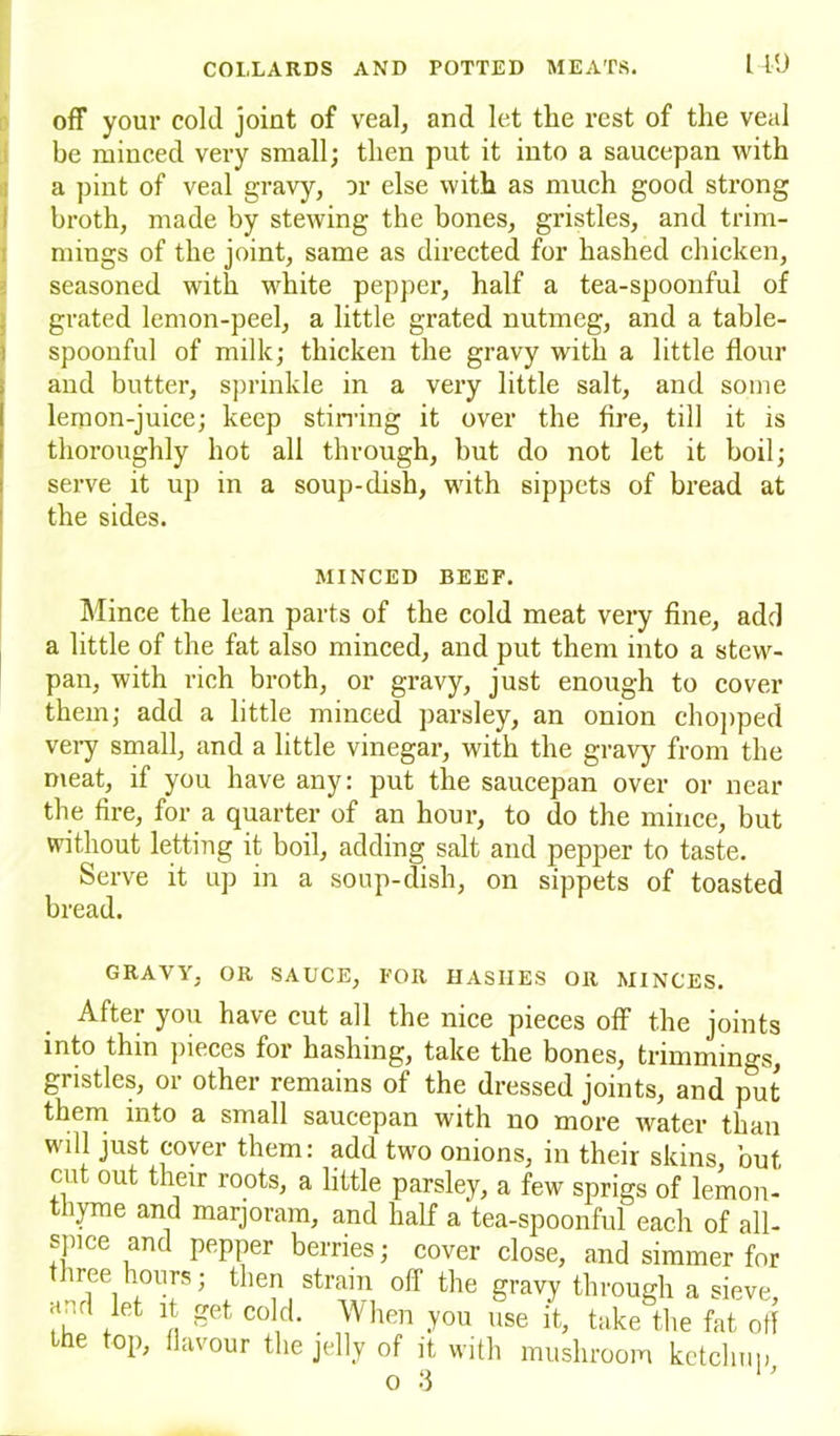 off your cold joint of veal, and let the rest of the veal be minced very small; then put it into a saucepan with a pint of veal gravy, or else with as much good strong broth, made by stewing the bones, gristles, and trim- mings of the joint, same as directed for hashed chicken, seasoned with white pepper, half a tea-spoonful of grated lemon-peel, a little grated nutmeg, and a table- spoonful of milk; thicken the gravy with a little flour and butter, sprinkle in a very little salt, and some lemon-juice; keep stirring it over the fire, till it is thoroughly hot all through, but do not let it boil; serve it up in a soup-dish, with sippets of bread at the sides. MINCED BEEF. Mince the lean parts of the cold meat very fine, add a little of the fat also minced, and put them into a stew- pan, with rich broth, or gravy, just enough to cover them; add a little minced parsley, an onion chopped very small, and a little vinegar, with the gravy from the meat, if you have any: put the saucepan over or near the fire, for a quarter of an hour, to do the mince, but without letting it boil, adding salt and pepper to taste. Serve it up in a soup-dish, on sippets of toasted bread. GRAVY, OR SAUCE, FOR HASHES OR MINCES. After you have cut all the nice pieces off the joints into thin pieces for hashing, take the bones, trimmings, gristles, or other remains of the dressed joints, and put them into a small saucepan with no more water than will just coyer them: add two onions, in their skins but cut out their roots, a little parsley, a few sprigs of lemon- thyme and marjoram, and half a tea-spoonful each of all- spice and pepper berries; cover close, and simmer for nee hours; then strain off the gravy through a sieve ar.rt let it get cold. When you use it, take the fat off the top, flavour the jelly of it with mushroom ketchup off