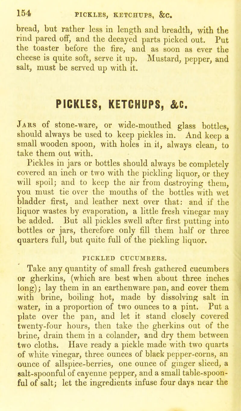 bread, but rather less in length and breadth, with the rind pared off, and the decayed parts picked out. Put the toaster before the fire, and as soon as ever the cheese is quite soft, serve it up. Mustard, pepper, and salt, must be served up with it. PICKLES, KETCHUPS, &C. Jars of stone-ware, or wide-mouthed glass bottles, should always be used to keep pickles in. And keep a small wooden spoon, with holes in it, always clean, to take them out with. Pickles in jars or bottles should always be completely covered an inch or two with the pickling liquor, or they will spoil; and to keep the air from destroying them, you must tie over the mouths of the bottles with wet bladder first, and leather next over that: and if the liquor wastes by evaporation, a little fresh vinegar may be added. But all pickles swell after first putting into bottles or jars, therefore only fill them half or three quarters full, but quite full of the pickling liquor. PICKLED CUCUMBERS. Take any quantity of small fresh gathered cucumbers or gherkins, (which are best when about three inches long); lay them in an earthenware pan, and cover them with brine, boiling hot, made by dissolving salt in water, in a proportion of two ounces to a pint. Put a plate over the pan, and let it stand closely covered twenty-four hours, then take' the gherkins out of the brine, drain them in a colander, and dry them between two cloths. Have ready a pickle made with two quarts of white vinegar, three ounces of black pepper-corns, an ounce of allspice-berries, one ounce of ginger sliced, a salt-spoonful of cayenne pepper, and a small table-spoon- ful of salt; let the ingredients infuse four days near the