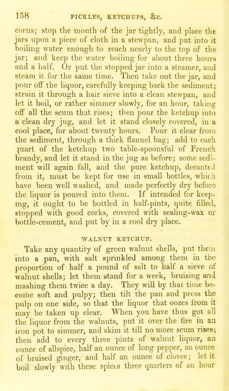 corns; stop the month of the jar tightly, and place the jars upon a piece of cloth in a stewpan, and put into it boiling water enough to reach nearly to the top of the jar; and keep the water boiling for about three hours and a half. Or put the stopped jar into a steamer, and steam it for the same time. Then take out the jar, and pour off the liquor, carefully keeping back the sediment; strain it through a hair sieve into a clean stewpan, and let it boil, or rather simmer slowly, for an hour, taking off all the scum that rises; then pour the ketchup into a clean dry jug, and let it stand closely covered, in a cool place, for about twenty hours. Pour it clear from the sediment, through a thick flannel bag; add to each puart of the ketchup two table-spoonsful of French brandy, and let it stand in the jug as before; some sedi- ment will again fall, and the pure ketchup, decanted from it, must be kept for use in small bottles, which have been well washed, and made perfectly dry before the liquor is poured into them. If intended for keep- ing, it ought to be bottled in half-pints, quite filled, stopped with good corks, covered with sealing-wax or bottle-cement, and put by in a cool dry place. WALNUT KETCHUP. Take any quantity of green walnut shells, put them into a pan, with salt sprinkled among them in the proportion of half a pound of salt to half a sieve of walnut shells; let them stand for a week, bruising and mashing them twice a day. They will by that time be- come soft and pulpy; then tilt the pan and press the pulp on one side, so that the liquor that oozes from it may be taken up clear. When you have thus got all the liquor from the walnuts, put it over the fire in an iron pot to simmer, and skim it till no more scum rises; then add to every three pints of walnut liquor, an ounce of allspice, half an ounce of long pepper, an ounce of bruised ginger, and half an ounce of cloves; let it boil slowly with these spices three quarters of an hour