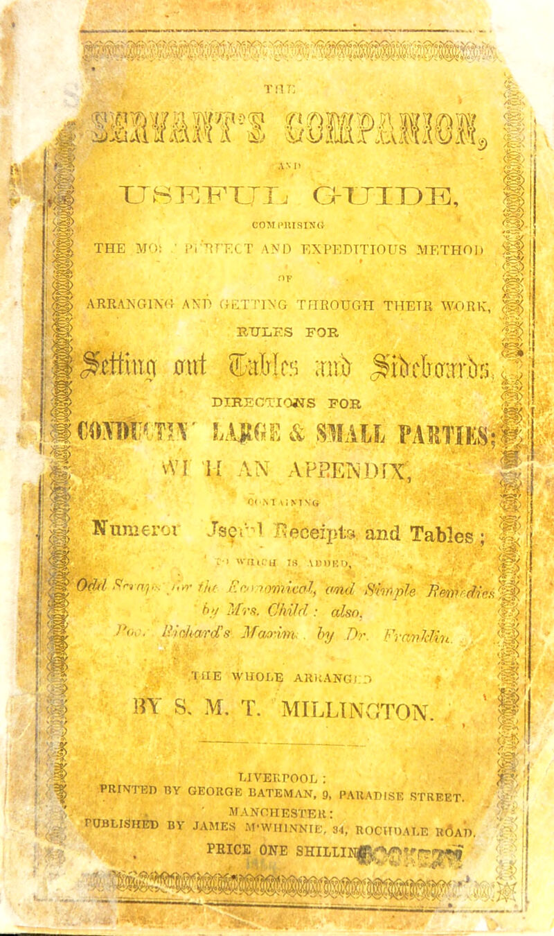tut; § /fcrA mmmn wmmm. /®So\ ® #; i» AM) ■9 g XJSTQI^XJIj Otjidei, COM PRISING THE MO: ■ PiUT’ECT AND EXPEDITIOUS METHOD ^ nr Jgj r ^Hc I <• I ARRANGING AND GETTING THROUGH THETR WORK, <ff| RULES FOR J|| l| . getting out fairies suit ^tBwira,pj DIRECTIONS FOR ^ LA|t«E & SMALL vYI H AN APPENDIX, M, 0<N1 liMVG Jj Ifumeror JserM .Receipts and Tables ; ’8] * OM firmp.:-/,*- the- Zomoriiicat, and Simph : /)// IfiTr*. C/wM also, .0! 1 IlicAard's Maxim, by Dr. Franklin. ,<ff 2 if ,'liIE WHOLE ARRANGED BY S. M. T. MILLINGTON. ffP $$> LIVERPOOL : , PRINTED BY GEORGE BATEMAN, 9, PARADISE STREET. MANCHESTER: PUBLISHED BY JAMES M-WHINNIE, 34, ROCHDALE h6aD. ' j PRICE ONE SHIIIINjp^jtifl^5S5 VNvw' L -