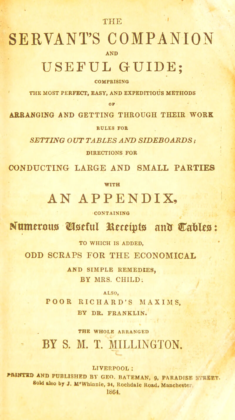 SERVANT’S COMPANION AND USEFUL GUIDE; COMPRISING THE MOST PERFECT, EASY, AND EXPEDITIOUS METHODS op ARRANGING AND GETTING THROUGH THEIR WORK ROLES FOR SETTING OUT TABLES AND SIDEBOARDS t DIRECTIONS FOR CONDUCTING LARGE AND SMALL PARTIES WITH AN APPENDIX, CONTAINING urn mm <3 Useful ftmtpts anti Cables: TO WHICH IS ADDED, ODD SCRAPS FOR THE ECONOMICAL AND SIMPLE REMEDIES, BY MRS. CHILD: ALSO, POOR RICHARD’S MAXIMS, BY DR. FRANKLIN. ♦ % THE WHOLE ARRANGED • BY S. M. T. MILLINGTON. LIVERPOOL: PRINTED AND PUBLISHED BY GEO. BATEMAN, 9, PARADISE STREET. Bold also by j. M'WhinDle, 34, Rochdale Road. Mancheatc: 1SG4.