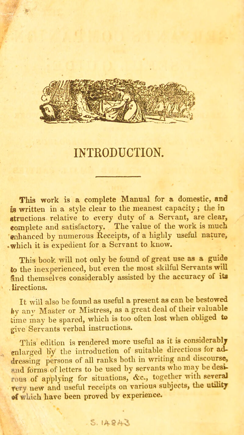 INTRODUCTION. Tliis work is a complete Manual for a domestic, and Is written in a style clear to the meanest capacity; the in atructions relative to every duty of a Servant, are clear, complete and satisfactory. The value of the work is much enhanced by numerous Receipts, of a highly useful nature, • which it is expedient for a Servant to know. This book will not only be found of great use as a guide So the inexperienced, but even the most skilful Servants will find themselves considerably assisted by the accuracy of its . lirections. It will also be found as useful a present as can be bestowed by any Master or Mistress, as a great deal of their valuable time may be spared, which is too often lost when obliged to give Servants verbal instructions. This edition is rendered more useful as it is considerably enlarged by the introduction of suitable directions for ad- dressing persons of all ranks both in writing and discourse, and forms of letters to be used by servants who may be desi- rous of applying for situations, &c., together with several Tory new and useful receipts on various subjects, the utility of which have been proved bv experience. S.