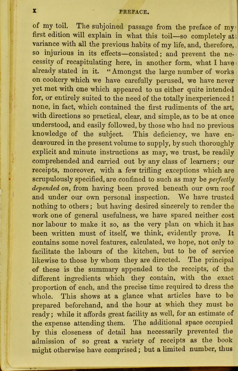 of my toil. The subjoined passage from the preface of my first edition will explain in what this toil—so completely at variance with all the previous habits of my life, and, therefore, so injurious in its effects—consisted; and prevent the ne- cessity of recapitulating here, in another form, what I have already stated in it. “ Amongst the large number of works on cookery which we have carefully perused, we have never yet met with one which appeared to us either quite intended for, or entirely suited to the need of the totally inexperienced ! none, in fact, which contained the first rudiments of the art, with directions so practical, clear, and simple, as to be at once understood, and easily followed, by those who had no previous knowledge of the subject. This deficiency, we have en- deavoured in the present volume to supply, by such thoroughly explicit and minute instructions as may, we trust, be readily comprehended and carried out by any class of learners; our receipts, moreover, with a few trifling exceptions which are scrupulously specified, are confined to such as may be perfectly depended on, from having been proved beneath our own roof and under our own personal inspection. We have trusted nothing to others; but having desired sincerely to render the work one of general usefulness, we have spared neither cost nor labour to make it so, as the very plan on which it has been written must of itself, we think, evidently prove. It contains some novel features, calculated, we hope, not only to facilitate the labours of the kitchen, but to be of service likewise to those by whom they are directed. The principal of these is the summary appended to the receipts, of the different ingredients which they contain, with the exact proportion of each, and the precise time required to dress the whole. This shows at a glance what articles have to be prepared beforehand, and the hour at which they must be ready; while it affords great facility as well, for an estimate of the expense attending them. The additional space occupied by this closeness of detail has necessarily prevented the admission of so great a variety of receipts as the book might otherwise have comprised; but a limited number, thus