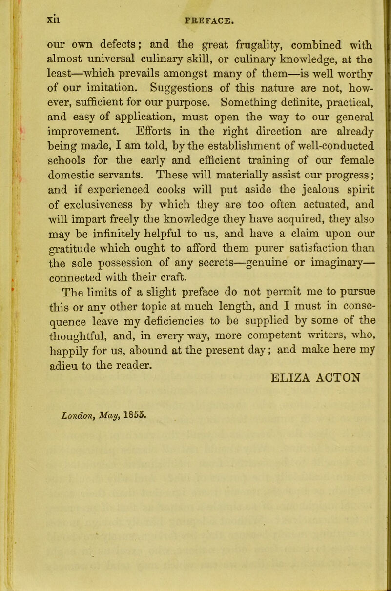 our own defects; and the great frugality, combined with almost universal culinary skill, or culinary knowledge, at the least—which prevails amongst many of them—is well worthy of our imitation. Suggestions of this nature are not, how- ever, sufficient for our purpose. Something definite, practical, and easy of application, must open the way to our general improvement. Efforts in the right direction are already being made, I am told, by the establishment of well-conducted schools for the early and efficient training of our female domestic servants. These will materially assist our progress; and if experienced cooks will put aside the jealous spirit of exclusiveness by which they are too often actuated, and will impart freely the knowledge they have acquired, they also may be infinitely helpful to us, and have a claim upon our gratitude which ought to afford them purer satisfaction than the sole possession of any secrets—genuine or imaginary— connected with their craft. The limits of a slight preface do not permit me to pursue this or any other topic at much length, and I must in conse- quence leave my deficiencies to be supplied by some of the thoughtful, and, in every way, more competent writers, who, happily for us, abound at the present day; and make here my adieu to the reader. ELIZA ACTON London, May, 1855. i