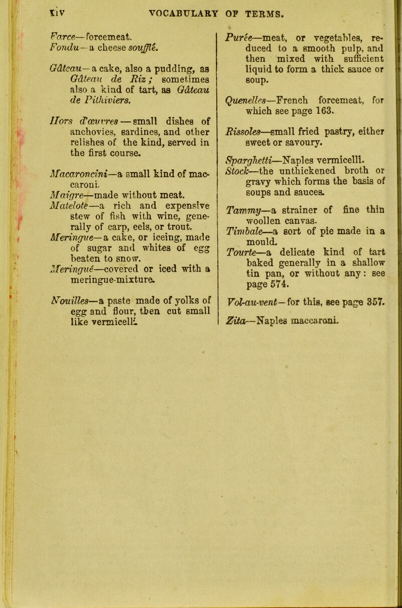 Farce.— forcemeat. Fondu— a cheese souffle. Gdtcau— a cake, also a pudding, as Gdteau de Riz; sometimes also a kind of tart, as Gdtcau de Pithiviers. Hors (Tcevx'res — small dishes of anchovies, sardines, and other relishes of the kind, served in the first course. Macaroncini—a small kind of mao- caroni. Maigre—made without meat. Matelote—a rich and expensive stew of fish with wine, gene- rally of carp, eels, or trout. Meringue— a cake, or iceing, made of sugar and whites of egg beaten to snow. Meringue—covered or iced with a meringue-mixture. Nouilles—n, paste made of yolks of egg and flour, then cut small like vermicelli Puree—meat, or vegetables, re- duced to a smooth pulp, and then mixed with sufficient liquid to form a thick sauce or soup. Quenelles—French forcemeat, for which see page 163. Rissoles—small fried pastry, either sweet or savoury. Spa.rghetti—Naples vermicelli. Stock—the unthickened broth or gravy which forms the basis of soups and sauces. Tammy—a strainer of fine thin woollen canvas. Timbale—a sort of pie made in a mould. Tourte—a delicate kind of tart baked generally in a shallow tin pan, or without any: see page 574. Voffau-vent— for this, see page 357. Zita—Naples mac caroni