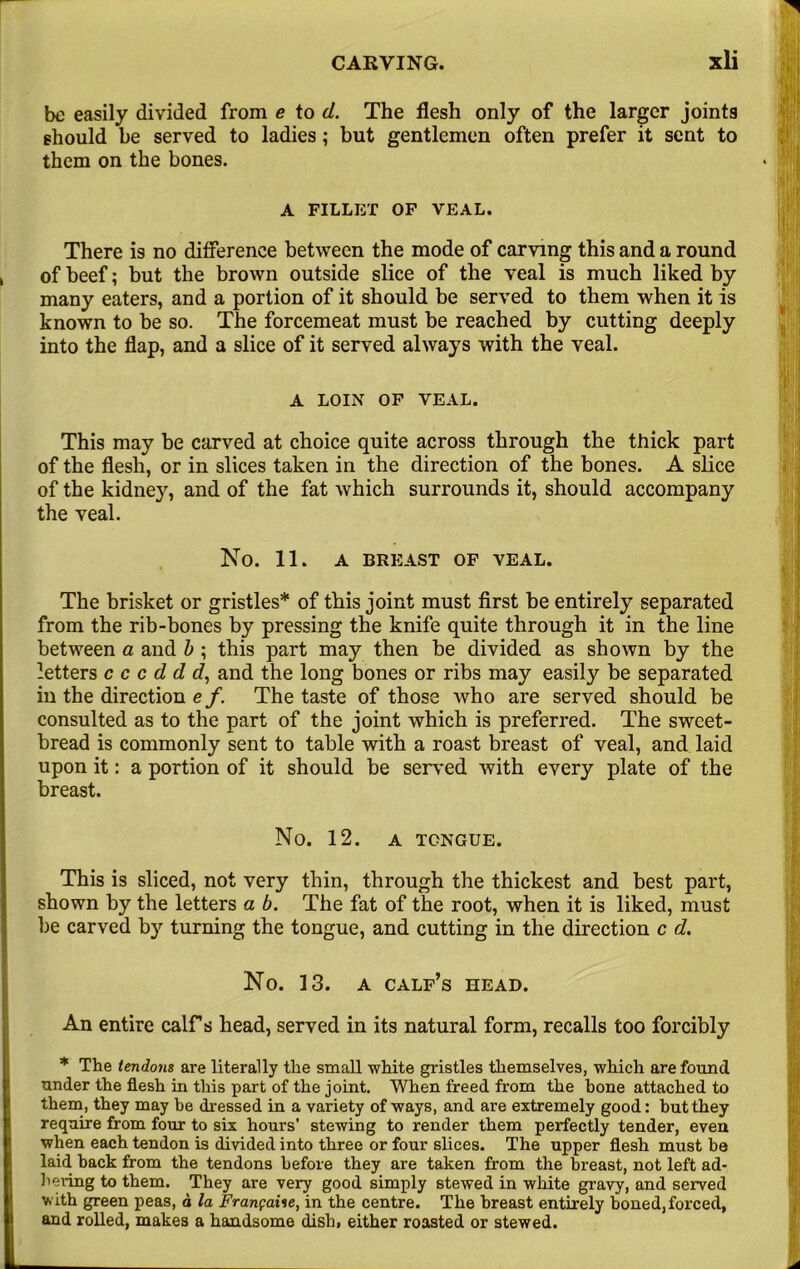 be easily divided from e to d. The flesh only of the larger joints should be served to ladies; but gentlemen often prefer it sent to them on the bones. A FILLET OF VEAL. There is no difference between the mode of carving this and a round of beef; but the brown outside slice of the veal is much liked by many eaters, and a portion of it should be served to them when it is known to be so. The forcemeat must be reached by cutting deeply into the flap, and a slice of it served always with the veal. A LOIN OF VEAL. This may be carved at choice quite across through the thick part of the flesh, or in slices taken in the direction of the bones. A slice of the kidney, and of the fat which surrounds it, should accompany the veal. No. 11. A BREAST OF VEAL. The brisket or gristles* of this joint must first be entirely separated from the rib-bones by pressing the knife quite through it in the line between a and b ; this part may then be divided as shown by the letters c c c d d d, and the long bones or ribs may easily be separated in the direction e f. The taste of those who are served should be consulted as to the part of the joint which is preferred. The sweet- bread is commonly sent to table with a roast breast of veal, and laid upon it: a portion of it should be served with every plate of the breast. No. 12. A TONGUE. This is sliced, not very thin, through the thickest and best part, shown by the letters a b. The fat of the root, when it is liked, must be carved by turning the tongue, and cutting in the direction c d. No. 13. a calf’s head. An entire calf s head, served in its natural form, recalls too forcibly * The tendons are literally the small white gristles themselves, which are found under the flesh in this part of the joint. When freed from the bone attached to them, they may be dressed in a variety of ways, and are extremely good: but they require from four to six hours’ stewing to render them perfectly tender, even when each tendon is divided into three or four slices. The upper flesh must be laid hack from the tendons before they are taken from the breast, not left ad- hering to them. They are very good simply stewed in white gravy, and served v. ith green peas, d la Franpaiie, in the centre. The breast entirely boned, forced, and rolled, makes a handsome dish, either roasted or stewed.