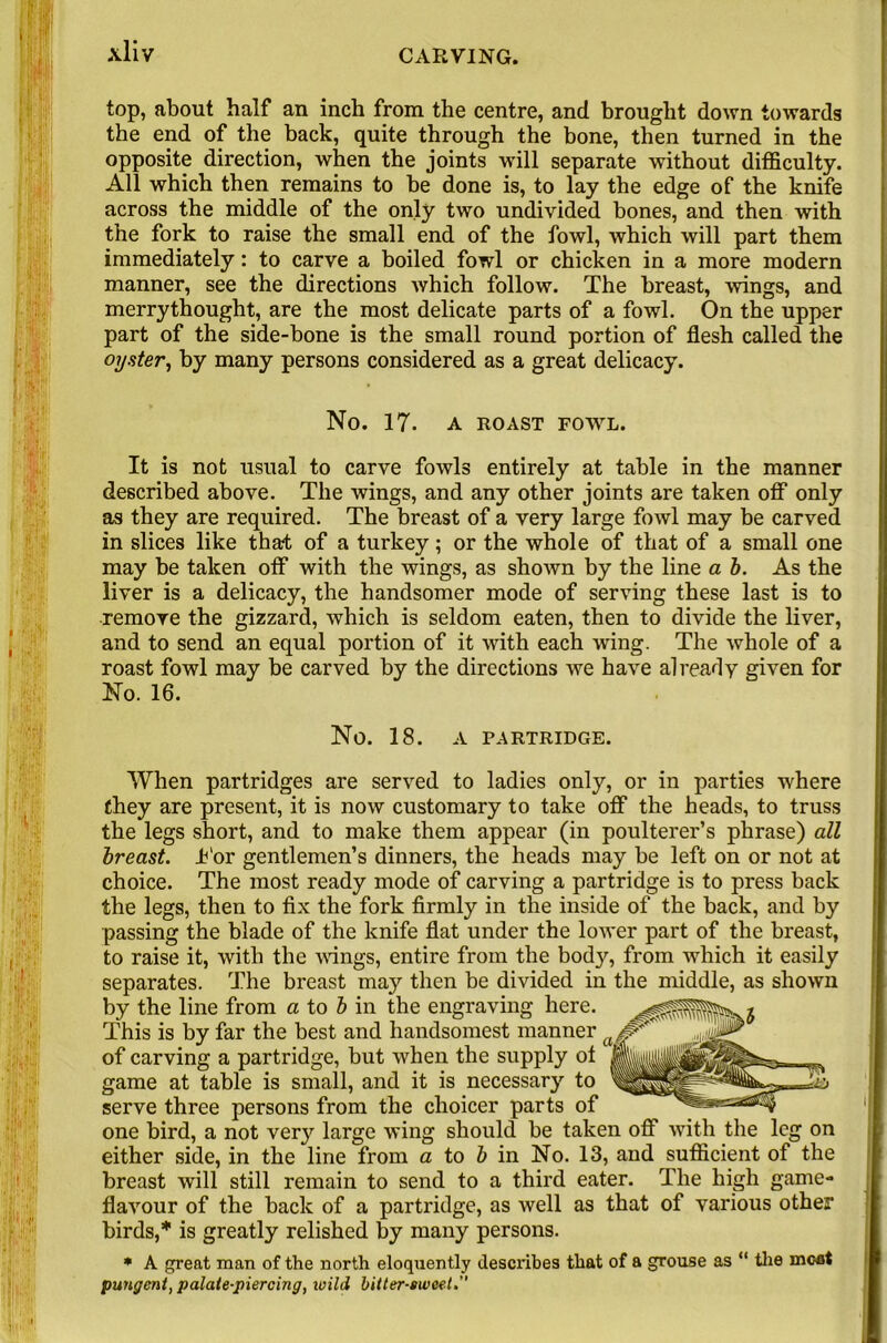 top, about half an inch from the centre, and brought down towards the end of the back, quite through the bone, then turned in the opposite direction, when the joints will separate without difficulty. All which then remains to be done is, to lay the edge of the knife across the middle of the only two undivided bones, and then with the fork to raise the small end of the fowl, which will part them immediately: to carve a boiled fowl or chicken in a more modern manner, see the directions which follow. The breast, wings, and merrythought, are the most delicate parts of a fowl. On the upper part of the side-bone is the small round portion of flesh called the oyster, by many persons considered as a great delicacy. No. 17. A ROAST FOWL. It is not usual to carve fowls entirely at table in the manner described above. The wings, and any other joints are taken off only as they are required. The breast of a very large fowl may be carved in slices like that of a turkey; or the whole of that of a small one may be taken off with the wings, as shotvn by the line a b. As the liver is a delicacy, the handsomer mode of serving these last is to remove the gizzard, which is seldom eaten, then to divide the liver, and to send an equal portion of it with each wing. The whole of a roast fowl may be carved by the directions we have already given for No. 16. No. 18. A PARTRIDGE. When partridges are served to ladies only, or in parties where they are present, it is now customary to take off the heads, to truss the legs short, and to make them appear (in poulterer’s phrase) all breast. Jb'or gentlemen’s dinners, the heads may be left on or not at choice. The most ready mode of carving a partridge is to press back the legs, then to fix the fork firmly in the inside of the back, and by passing the blade of the knife flat under the lower part of the breast, to raise it, with the wings, entire from the body, from which it easily separates. The breast may then be divided in the middle, as shown by the line from a to b in the engraving here. This is by far the best and handsomest manner of carving a partridge, but when the supply ot game at table is small, and it is necessary to serve three persons from the choicer parts of one bird, a not ve^ large wing should be taken off with the leg on either side, in the line from a to & in No. 13, and sufficient of the breast will still remain to send to a third eater. The high game- flavour of the back of a partridge, as well as that of various other birds,* is greatly relished by many persons. * A great man of the north eloquently describes that of a grouse as “ the meat pungent, palate-piercing, wild bitter-sweet.”