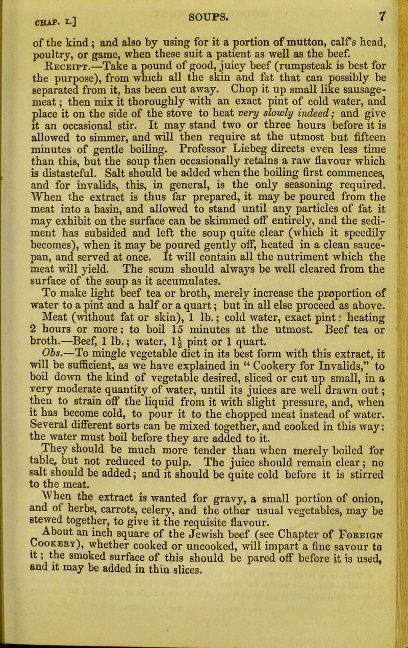 of the kind ; and also by using for it a portion of mutton, calf s head, poultry, or game, when these suit a patient as well as the beef. Receipt.—Take a pound of good, juicy beef (rumpsteak is best for the purpose), from which all the skin and fat that can possibly be separated from it, has been cut away. Chop it up small like sausage- meat ; then mix it thoroughly with an exact pint of cold water, and place it on the side of the stove to heat very slowly indeed; and give it an occasional stir. It may stand two or three hours before it is allowed to simmer, and will then require at the utmost but fifteen minutes of gentle boiling. Professor Liebeg directs even less time than this, but the soup then occasionally retains a raw flavour which is distasteful. Salt should be added when the boiling first commences, and for invalids, this, in general, is the only seasoning required. When the extract is thus far prepared, it may be poured from the meat into a basin, and allowed to stand until any particles of fat it may exhibit on the surface can be skimmed off entirely, and the sedi- ment has subsided and left the soup quite clear (which it speedily becomes), when it may be poured gently off, heated in a clean sauce- pan, and served at once. It will contain all the nutriment which the meat will yield. The scum should always be well cleared from the surface of the soup as it accumulates. To make light beef tea or broth, merely increase the proportion of water to a pint and a half or a quart; but in all else proceed as above. Meat (without fat or skin), 1 lb.; cold water, exact pint: heating 2 hours or more; to boil 15 minutes at the utmost. Beef tea or broth.—Beef, 1 lb.; water, 1| pint or 1 quart. Obs.—To mingle vegetable diet in its best form with this extract, it will be sufficient, as we have explained in “ Cookery for Invalids,” to boil down the kind of vegetable desired, sliced or cut up small, in a very moderate quantity of water, until its juices are well drawn out; then to strain off the liquid from it with slight pressure, and, when it has become cold, to pour it to the chopped meat instead of water. Several different sorts can be mixed together, and cooked in this way: the water must boil before they are added to it. They should be much more tender than when merely boiled for table* but not reduced to pulp. The juice should remain clear; no salt should be added; and it should be quite cold before it is stirred to the meat. When the extract is wanted for gravy, a small portion of onion, and of herbs, carrots, celery, and the other usual vegetables, may be stewed together, to give it the requisite flavour. About an inch square of the Jewish beef (see Chapter of Foreign Cookery), whether cooked or uncooked, will impart a fine savour to it; the smoked surface of this should be pared off before it is used, and it may be added in thin slices.