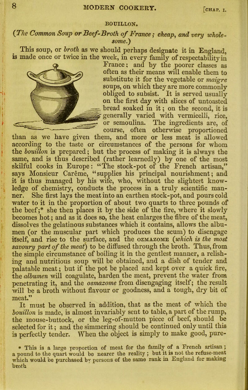 [chap. I. BOUILLON. {The Common Soup or Beef-Broth of France; cheap, and very whole- some.) This soup, or broth as we should perhaps designate it in England, is made once or twice in the week, in every family of respectability in France; and by the poorer classes as often as their means will enable them to substitute it for the vegetable or maigre soups, on which they are more commonly obliged to subsist. It is served usually on the first day with slices of untoasted bread soaked in it; on the second, it is p generally varied with vermicelli, rice, or semoulina. The ingredients are, of course, often otherwise proportioned than as we have given them, and more or less meat is allowed according to the taste or circumstances of the persons for whom the bouillon is prepared; but the process of making it is always the same, and is thus described (rather learnedly) by one of the most skilful cooks in Europe: “The stock-pot of the French artisan,” says Monsieur Car erne, “supplies his principal nourishment; and it is thus managed by his wife, who, without the slightest know- ledge of chemistry, conducts the process in a truly scientific man- ner. She first lays the meat into an earthen stock-pot, and pours cold water to it in the proportion of about two quarts to three pounds of the beef ;* she then places it by the side of the fire, where it slowly becomes hot; and as it does so, the heat enlarges the fibre of the meat, dissolves the gelatinous substances which it contains, allows the albu- men (or the muscular part which produces the scum) to disengage itself, and rise to the surface, and the ozmazome (which is the most savoury part of the meat) to be diffused through the broth. Thus, from the simple circumstance of boiling it in the gentlest manner, a relish- ing and nutritious soup will be obtained, and a dish of tender and palatable meat; but if the pot be placed and kept over a quick fire, the albumen will coagulate, harden the meat, prevent the water from penetrating it, and the osmazome from disengaging itself; the result will be a broth without flavour or goodness, and a tough, dry bit of meat.” It must be observed in addition, that as the meat of which the bouillon is made, is almost invariably sent to table, a part of the rump, the mouse-buttock, or the leg-of-mutton piece of beef, should be selected for it; and the simmering should be continued only until this is perfectly tender. When the object is simply to make good, pure- * This is a large proportion of meat for the family of a French artisan; a pound to the quart would be nearer the reality ; but it is not the refuse-meat which would be purchased by persons of the same rank in England for making broth