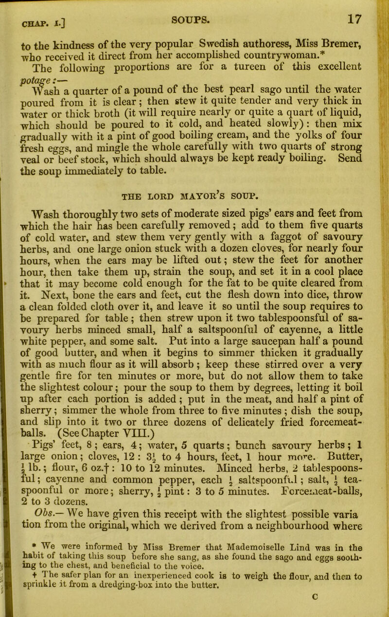 to the kindness of the very popular Swedish authoress, Miss Bremer, who received it direct from her accomplished countrywoman.* The following proportions are for a tureen of this excellent P Y^ash a quarter of a pound of the best pearl sago until the water poured from it is clear ; then stew it quite tender and very thick in water or thick broth (it will require nearly or quite a quart of liquid, which should be poured to it cold, and heated slowly): then mix gradually with it a pint of good boiling cream, and the yolks of four fresh eggs, and mingle the whole carefully with two quarts of strong veal or beef stock, which should always be kept ready boiling. Send the soup immediately to table. THE LORD MAYOR’S SOUP. Wash thoroughly two sets of moderate sized pigs’ ears and feet from which the hair has been carefully removed; add to them five quarts of cold water, and stew them very gently with a faggot of savoury herbs, and one large onion stuck with a dozen cloves, for nearly four hours, when the ears may be lifted out; stew the feet for another hour, then take them up, strain the soup, and set it in a cool place that it may become cold enough for the fat to be quite cleared from it. Next, bone the ears and feet, cut the flesh down into dice, throw a clean folded cloth over it, and leave it so until the soup requires to be prepared for table; then strew upon it two tablespoonsful of sa- voury herbs minced small, half a saltspoonful of cayenne, a little white pepper, and some salt. Put into a large saucepan half a pound of good butter, and when it begins to simmer thicken it gradually with as much flour as it will absorb ; keep these stirred over a very gentle fire for ten minutes or more, but do not allow them to take the slightest colour; pour the soup to them by degrees, letting it boil up after each portion is added; put in the meat, and half a pint of sherry; simmer the whole from three to five minutes ; dish the soup, and slip into it two or three dozens of delicately fried forcemeat- balls. (See Chapter Yin.) Pigs’ feet, 8 ; ears, 4; water, 5 quarts; bunch savoury herbs; 1 large onion; cloves, 12 : 3*, to 4 hours, feet, 1 hour more. Butter, 1 lb.; flour, 6 oz.f: 10 to 12 minutes. Minced herbs, 2 tablespoons- ful ; cayenne and common pepper, each ^ saltspoonful ; salt, \ tea- spoonful or more; sherry, i pint: 3 to 5 minutes. Forcemeat-balls, 2 to 3 dozens. Obs — We have given this receipt with the slightest possible varia tion from the original, which we derived from a neighbourhood where * We were informed by Miss Bremer that Mademoiselle Lind was in the habit of taking this soup before she sang, as she found the sago and eggs sooth- ing to the chest, and beneficial to the voice. + The safer plan for an inexperienced cook is to weigh the flour, and then to sprinkle it from a dredging-box into the butter. C