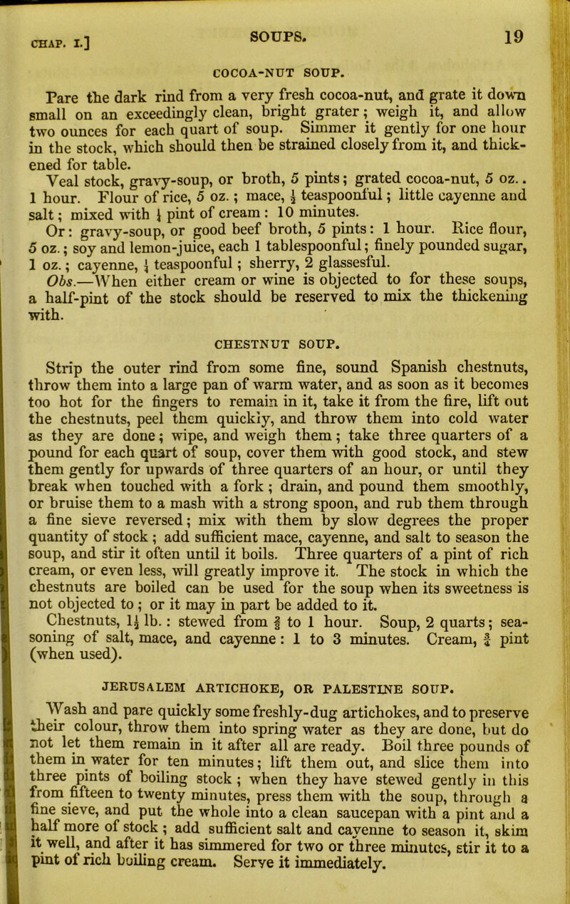 COCOA-NUT SOUP. Pare the dark rind from a very fresh cocoa-nut, and grate it down small on an exceedingly clean, bright grater; weigh it, and allow two ounces for each quart of soup. Simmer it gently for one hour in the stock, which should then be strained closely from it, and thick- ened for table. Veal stock, gravy-soup, or broth, 5 pints; grated cocoa-nut, 5 oz.. 1 hour. Flour of rice, 5 oz.; mace, ^ teaspoonful; little cayemie and salt; mixed with J pint of cream : 10 minutes. Or: gravy-soup, or good beef broth, 5 pints: 1 hour. Rice flour, 5 oz.; soy and lemon-juice, each 1 tablespoonful; finely pounded sugar, 1 oz.; cayenne, { teaspoonful; sherry, 2 glassesful. Obs.—When either cream or wine is objected to for these soups, a half-pint of the stock should be reserved to mix the thickening with. CHESTNUT SOUP. Strip the outer rind from some fine, sound Spanish chestnuts, throw them into a large pan of warm water, and as soon as it becomes too hot for the fingers to remain in it, take it from the fire, lift out the chestnuts, peel them quickly, and throw them into cold water as they are done; wipe, and weigh them; take three quarters of a pound for each quart of soup, cover them with good stock, and stew them gently for upwards of three quarters of an hour, or until they break when touched with a fork ; drain, and pound them smoothly, or bruise them to a mash with a strong spoon, and rub them through a fine sieve reversed; mix with them by slow degrees the proper quantity of stock; add sufficient mace, cayenne, and salt to season the soup, and stir it often until it boils. Three quarters of a pint of rich cream, or even less, will greatly improve it. The stock in which the chestnuts are boiled can be used for the soup when its sweetness is not objected to ; or it may in part be added to it. Chestnuts, 1£ lb.: stewed from § to 1 hour. Soup, 2 quarts; sea- soning of salt, mace, and cayemie : 1 to 3 minutes. Cream, f pint (when used). JERUSALEM ARTICHOKE, OR PALESTINE SOUP. Wash and pare quickly some freshly-dug artichokes, and to preserve their colour, throw them into spring water as they are done, but do not let them remain in it after all are ready. Boil three pounds of them in water for ten minutes; lift them out, and slice them into three pints of boiling stock ; when they have stewed gently in this from fifteen to twenty minutes, press them with the soup, through a fine sieve, and put the whole into a clean saucepan with a pint and a half more of stock ; add sufficient salt and cayenne to season it, skim it well, and after it has simmered for two or three minutes, stir it to a pint ol rich boiling cream. Serye it immediately.