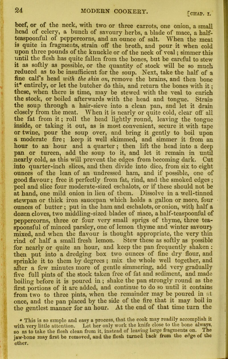 [chap. I. beef, or of the neck, with two or three carrots, one onion, a small head of celery, a bunch of savoury herbs, a blade of mace, a half- teaspoonful of peppercorns, and an ounce of salt. When the meat is quite in fragments, strain off the broth, and pour it when cold upon three pounds of the knuckle or of the neck of veal; simmer this until the flesh has quite fallen from the bones, but be careful to stew it as softly as possible, or the quantity of stock will be so much reduced as to be insufficient for the soup. Next, take the half of a fine calf’s head with the skin on, remove the brains, and then bone it* entirely, or let the butcher do this, and return the bones with it; these, when there is time, may be stewed with the veal to enrich the stock, or boiled afterwards with the head and tongue. Strain the soup through a hair-sieve into a clean pan, and let it drain closely from the meat. When it is nearly or quite cold, clear oft' all the fat from it; roll the head lightly round, leaving the tongue inside, or taking it out, as is most convenient, secure it with tape or twine, pour the soup over, and bring it gently to boil upon a moderate fire; keep it well skimmed, and simmer it from an hour to an hour and a quarter; then lift the head into a deep pan or tureen, add the soup to it, and let it remain in until nearly cold, as this will prevent the edges from becoming dark. Cut into quarter-inch slices, and then divide into dice, from six to eight ounces of the lean of an undressed ham, and if possible, one of good flavour; free it perfectly from fat, rind, and the smoked edges ; peel and slice four moderate-sized eschalots, or if these should not be at hand, one mild onion in lieu of them. Dissolve in a well-tinned stewpan or thick iron saucepan which holds a gallon or more, four ounces of butter ; put in the ham and eschalots, or onion, with half a dozen cloves, two middling-sized blades of mace, a half-teaspoonful of peppercorns, three or four very small sprigs of thyme, three tea- spoonsful of minced parsley, one of lemon thyme and winter savoury mixed, and when the flavour is thought appropriate, the very thin rind of half a small fresh lemon. Stew these as softly as possible for nearly or quite an hour, and keep the pan frequently shaken: then put into a dredging box two ounces of fine dry flour, and sprinkle it to them by degrees ; mix the whole well together, and after a few minutes more of gentle simmering, add very gradually five full pints of the stock taken free of fat and sediment, and made boiling before it is poured in ; shake the pan strongly round as the first portions of it are added, and continue to do so until it contains from two to three pints, when the remainder may be poured in at once, and the pan placed by the side of the fire that it may boil in the gentlest manner for an hour. At the end of that time turn the * This is so simple and easy a process, that the cook may readily accomplish it with very little attention. Let her only work the knife close to the bone always, bo as to take the flesh clean from it, instead of leaving large fragments on. The jaw-bone may first be removed, and the flesh turned tack from the et’ge of the other.