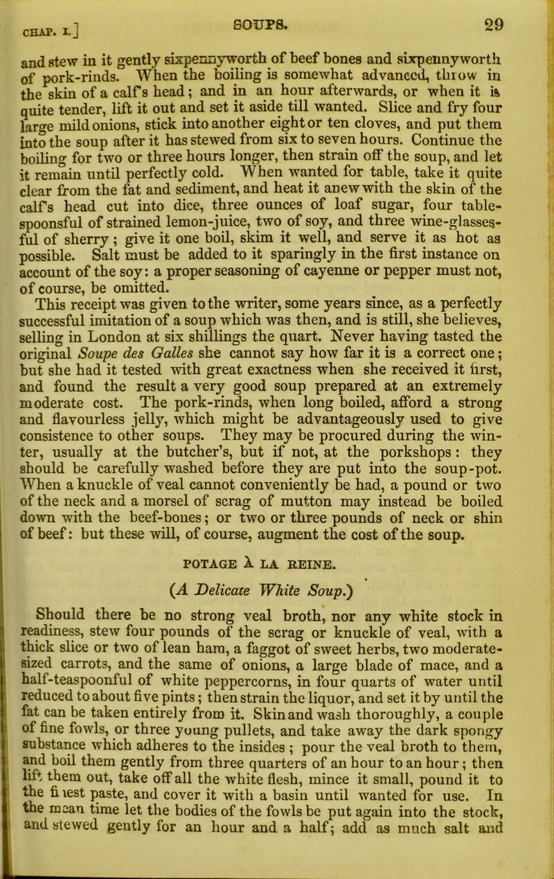 and stew in it gently sixpennyworth of beef bones and sixpenny worth of pork-rinds. When the boiling is somewhat advanced, throw in the skin of a calf s head; and in an hour afterwards, or when it i& quite tender, lift it out and set it aside till wanted. Slice and fry four large mild onions, stick into another eight or ten cloves, and put them into the soup after it has stewed from six to seven hours. Continue the boiling for two or three hours longer, then strain off the soup, and let it remain until perfectly cold. When wanted for table, take it quite clear from the fat and sediment, and heat it anew with the skin of the calfs head cut into dice, three ounces of loaf sugar, four table- spoonsful of strained lemon-juice, two of soy, and three wine-glasses- ful of sherry; give it one boil, skim it well, and serve it as hot as possible. Salt must be added to it sparingly in the first instance on account of the soy: a proper seasoning of cayenne or pepper must not, of course, be omitted. This receipt was given to the writer, some years since, as a perfectly successful imitation of a soup which was then, and is still, she believes, selling in London at six shillings the quart. Never having tasted the original Soupe des Galles she cannot say how far it is a correct one; but she had it tested with great exactness when she received it first, and found the result a very good soup prepared at an extremely moderate cost. The pork-rinds, when long boiled, afford a strong and flavourless jelly, which might be advantageously used to give consistence to other soups. They may be procured during the win- ter, usually at the butcher’s, but if not, at the porkshops : they should be carefully washed before they are put into the soup-pot. When a knuckle of veal cannot conveniently be had, a pound or two of the neck and a morsel of scrag of mutton may instead be boiled down with the beef-bones; or two or three pounds of neck or shin of beef: but these will, of course, augment the cost of the soup. POTAGE 1 LA REINE. (A Delicate White Soup.') Should there be no strong veal broth, nor any white stock in readiness, stew four pounds of the scrag or knuckle of veal, with a thick slice or two of lean ham, a faggot of sweet herbs, two moderate- sized carrots, and the same of onions, a large blade of mace, and a half-teaspoonful of white peppercorns, in four quarts of water until reduced to about five pints; then strain the liquor, and set it by until the fat can be taken entirely from it. Skin and wash thoroughly, a couple of fine fowls, or three young pullets, and take away the dark spongy substance which adheres to the insides ; pour the veal broth to them, and boil them gently from three quarters of an hour to an hour; then lift them out, take off all the white flesh, mince it small, pound it to the fiiest paste, and cover it with a basin until wanted for use. In the mean time let the bodies of the fowls be put again into the stock, and stewed gently for an hour and a half; add as much salt and