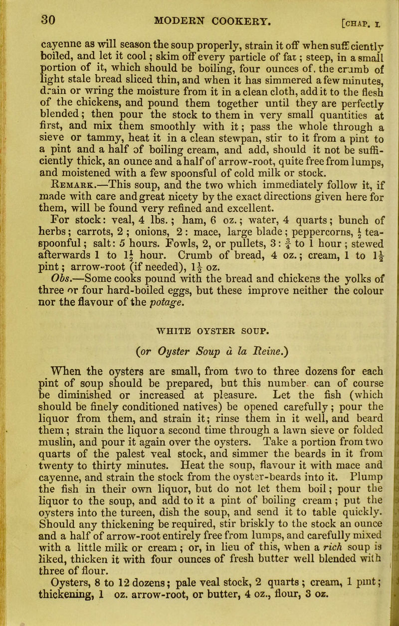 cayenne as will season the soup properly, strain it off when suff ciently boiled, and let it cool; skim off every particle of fat; steep, in a small portion of it, which should be boiling, four ounces of, the crumb of light stale bread sliced thin, and when it has simmered a few minutes, drain or wring the moisture from it in a clean cloth, add it to the flesh of the chickens, and pound them together until they are perfectly blended; then pour the stock to them in very small quantities at first, and mix them smoothly with it; pass the whole through a sieve or tammy, heat it in a clean stewpan, stir to it from a pint to a pint and a half of boiling cream, and add, should it not be suffi- ciently thick, an ounce and a half of arrow-root, quite free from lumps, and moistened with a few spoonsful of cold milk or stock. Remark.—This soup, and the two which immediately follow it, if made with care and great nicety by the exact directions given here for them, will be found very refined and excellent. For stock: veal, 4 lbs.; ham, 6 oz.; water, 4 quarts; bunch of herbs ; carrots, 2 ; onions, 2 : mace, large blade ; peppercorns, \ tea- spoonful ; salt: 5 hours. Fowls, 2, or pullets, 3: f to 1 hour ; stewed afterwards 1 to lj hour. Crumb of bread, 4 oz.; cream, 1 to pint; arrow-root (if needed), 1| oz. Obs.—Some cooks pound with the bread and chickens the yolks of three or four hard-boiled eggs, but these improve neither the colour nor the flavour of the poiage. WHITE OYSTER SOUP. (or Oyster Soup a la Heine.') When the oysters are small, from two to three dozens for each pint of soup should be prepared, but this number can of course be diminished or increased at pleasure. Let the fish (which should be finely conditioned natives) be opened carefully; pour the liquor from them, and strain it; rinse them in it well, and beard them; strain the liquor a second time through a lawn sieve or folded muslin, and pour it again over the oysters. Take a portion from two quarts of the palest veal stock, and simmer the beards in it from twenty to thirty minutes. Heat the soup, flavour it with mace and cayenne, and strain the stock from the oyster-beards into it. Plump |<j the fish in their own liquor, but do not let them boil; pour the liquor to the soup, and add to it a pint of boiling cream; put the oysters into the tureen, dish the soup, and send it to table quickly. Should any thickening be required, stir briskly to the stock an ounce and a half of arrow-root entirely free from lumps, and carefully mixed with a little milk or cream; or, in lieu of this, when a rich soup is 2iked, thicken it with four ounces of fresh butter well blended with three of flour. Oysters, 8 to 12 dozens; pale veal stock, 2 quarts ; cream, 1 pint; thickening, 1 oz. arrow-root, or butter, 4 oz., flour, 3 oz.