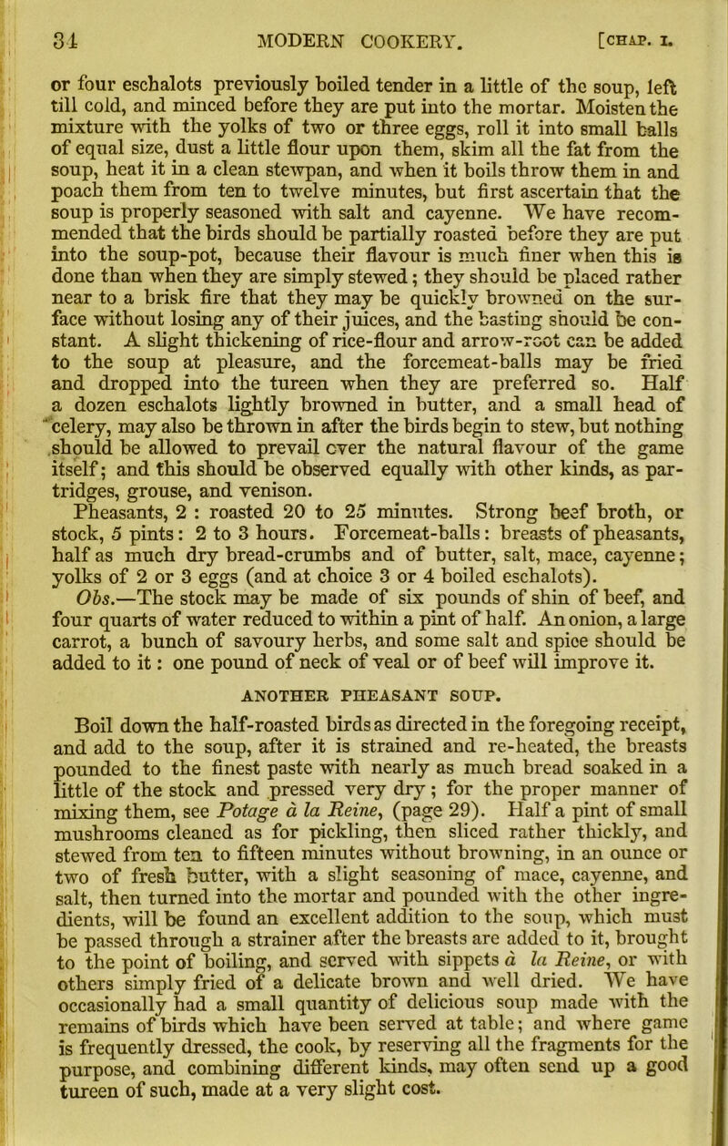 or four eschalots previously boiled tender in a little of the soup, left till cold, and minced before they are put into the mortar. Moisten the mixture with the yolks of two or three eggs, roll it into small balls of equal size, dust a little flour upon them, skim all the fat from the soup, heat it in a clean stewpan, and when it boils throw them in and poach them from ten to twelve minutes, but first ascertain that the soup is properly seasoned with salt and cayenne. We have recom- mended that the birds should be partially roasted before they are put into the soup-pot, because their flavour is much finer when this is done than when they are simply stewed; they should be placed rather near to a brisk fire that they may be quickly browned on the sur- face without losing any of their juices, and the basting should be con- stant. A slight thickening of rice-flour and arrow-root can be added to the soup at pleasure, and the forcemeat-balls may be fried and dropped into the tureen when they are preferred so. Half a dozen eschalots lightly browned in butter, and a small head of ‘ celery, may also be thrown in after the birds begin to stew, but nothing should be allowed to prevail ever the natural flavour of the game itself; and this should be observed equally with other kinds, as par- tridges, grouse, and venison. Pheasants, 2 : roasted 20 to 25 minutes. Strong beef broth, or stock, 5 pints: 2 to 3 hours. Forcemeat-balls: breasts of pheasants, half as much dry bread-crumbs and of butter, salt, mace, cayenne; yolks of 2 or 3 eggs (and at choice 3 or 4 boiled eschalots). Ohs.—The stock may be made of six pounds of shin of beef, and four quarts of water reduced to within a pint of half. An onion, a large carrot, a bunch of savoury herbs, and some salt and spice should be added to it: one pound of neck of veal or of beef will improve it. ANOTHER PHEASANT SOUP. Boil down the half-roasted birds as directed in the foregoing receipt, and add to the soup, after it is strained and re-heated, the breasts pounded to the finest paste with nearly as much bread soaked in a little of the stock and pressed very dry; for the proper manner of mixing them, see Potage a la Peine, (page 29). Half a pint of small mushrooms cleaned as for pickling, then sliced rather thickly, and stewed from ten to fifteen minutes without browning, in an ounce or two of fresh butter, with a slight seasoning of mace, cayenne, and salt, then turned into the mortar and pounded with the other ingre- dients, will be found an excellent addition to the soup, which must be passed through a strainer after the breasts are added to it, brought to the point of boiling, and served with sippets a la Peine, or with others simply fried of a delicate brown and well dried. We have occasionally had a small quantity of delicious soup made with the remains of birds which have been served at table; and where game is frequently dressed, the cook, by reserving all the fragments for the purpose, and combining different kinds, may often send up a good tureen of such, made at a very slight cost.