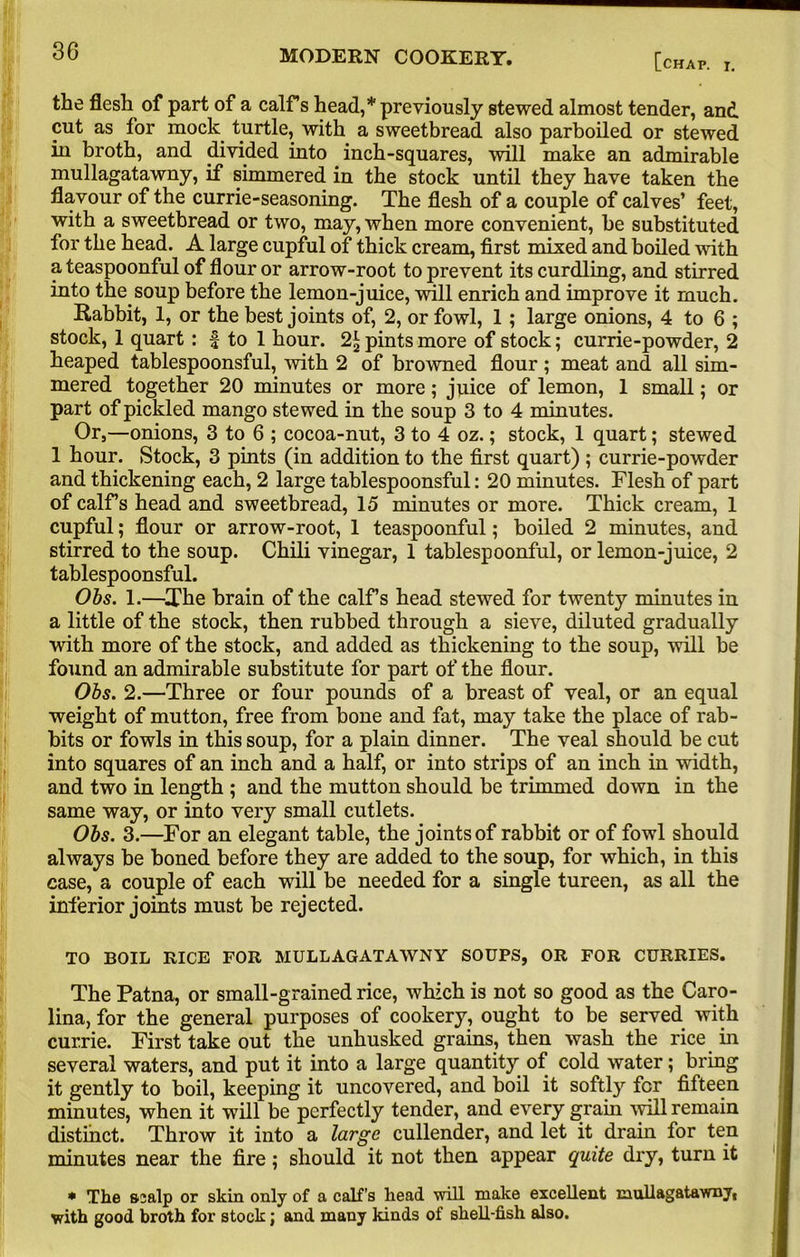 [chap. I. the flesh of part of a calf s head,* previously stewed almost tender, and cut as for mock turtle, with a sweetbread also parboiled or stewed in broth, and divided into inch-squares, will make an admirable mullagatawny, if simmered in the stock until they have taken the flavour of the currie-seasoning. The flesh of a couple of calves’ feet, with a sweetbread or two, may, when more convenient, be substituted for the head. A large cupful of thick cream, first mixed and boiled with a teaspoonful of flour or arrow-root to prevent its curdling, and stirred into the soup before the lemon-juice, will enrich and improve it much. Rabbit, 1, or the best joints of, 2, or fowl, 1 ; large onions, 4 to 6 ; stock, 1 quart : f to 1 hour. pints more of stock; currie-powder, 2 heaped tablespoonsful, with 2 of browned flour; meat and all sim- mered together 20 minutes or more; juice of lemon, 1 small; or part of pickled mango stewed in the soup 3 to 4 minutes. Or,—onions, 3 to 6 ; cocoa-nut, 3 to 4 oz.; stock, 1 quart; stewed 1 hour. Stock, 3 pints (in addition to the first quart) ; currie-powder and thickening each, 2 large tablespoonsful: 20 minutes. Flesh of part of calfs head and sweetbread, 15 minutes or more. Thick cream, 1 cupful; flour or arrow-root, 1 teaspoonful; boiled 2 minutes, and stirred to the soup. Chili vinegar, 1 tablespoonful, or lemon-juice, 2 tablespoonsful. Obs. 1.—The brain of the calf’s head stewed for twenty minutes in a little of the stock, then rubbed through a sieve, diluted gradually with more of the stock, and added as thickening to the soup, will be found an admirable substitute for part of the flour. Obs. 2.—Three or four pounds of a breast of veal, or an equal weight of mutton, free from bone and fat, may take the place of rab- bits or fowls in this soup, for a plain dinner. The veal should be cut into squares of an inch and a half, or into strips of an inch in width, and two in length ; and the mutton should be trimmed down in the same way, or into very small cutlets. Obs. 3.—For an elegant table, the joints of rabbit or of fowl should always be boned before they are added to the soup, for which, in this case, a couple of each will be needed for a single tureen, as all the inferior joints must be rejected. TO BOIL BICE FOR MULLAGATAWNY SOUPS, OR FOR CURRIES. The Patna, or small-grained rice, which is not so good as the Caro- lina, for the general purposes of cookery, ought to be served with currie. First take out the unhusked grains, then wash the rice in several waters, and put it into a large quantity of cold water; bring it gently to boil, keeping it uncovered, and boil it softly for fifteen minutes, when it will be perfectly tender, and every grain will remain distinct. Throw it into a large cullender, and let it drain for ten minutes near the fire; should it not then appear quite dry, turn it * The scalp or skin only of a calf’s head will make excellent mullagatawny, with good broth for stock; and many kinds of shell-fish also.