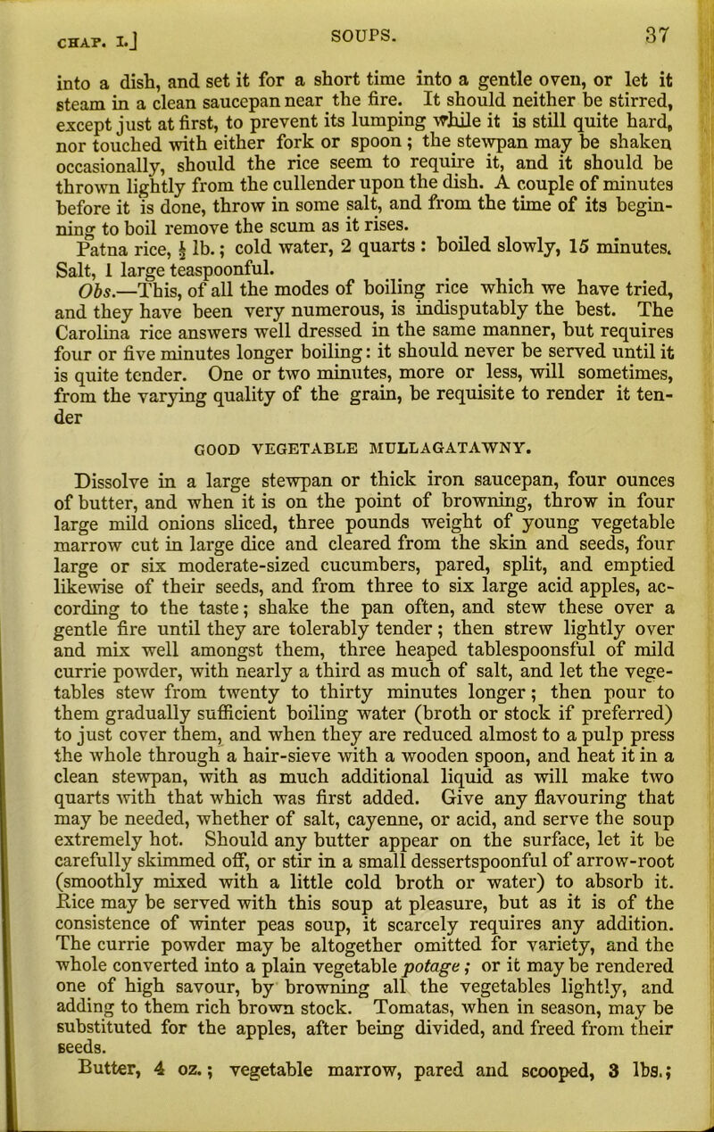 into a dish, and set it for a short time into a gentle oven, or let it steam in a clean saucepan near the fire. It should neither be stirred, except just at first, to prevent its lumping while it is still quite hard, nor touched with either fork or spoon ; the.stewpan may be shaken occasionally, should the rice seem to require it, and it should be thrown lightly from the cullender upon the dish. A couple of minutes before it is done, throw in some salt, and from the time of its begin- ning to boil remove the scum as it rises. Patna rice, § lb.; cold water, 2 quarts : boiled slowly, 15 minutes. Salt, 1 large teaspoonful. Obs.—This, of all the modes of boiling rice which we have tried, and they have been very numerous, is indisputably the best. The Carolina rice answers well dressed in the same manner, but requires four or five minutes longer boiling: it should never be served until it is quite tender. One or two minutes, more or less, will sometimes, from the varying quality of the grain, be requisite to render it ten- der GOOD VEGETABLE MULLAGATAWNY. Dissolve in a large stewpan or thick iron saucepan, four ounces of butter, and when it is on the point of browning, throw in four large mild onions sliced, three pounds weight of young vegetable marrow cut in large dice and cleared from the skin and seeds, four large or six moderate-sized cucumbers, pared, split, and emptied likewise of their seeds, and from three to six large acid apples, ac- cording to the taste; shake the pan often, and stew these over a gentle fire until they are tolerably tender; then strew lightly over and mix well amongst them, three heaped tablespoonsful of mild currie powder, with nearly a third as much of salt, and let the vege- tables stew from twenty to thirty minutes longer; then pour to them gradually sufficient boiling water (broth or stock if preferred) to just cover them, and when they are reduced almost to a pulp press the whole through a hair-sieve with a wooden spoon, and heat it in a clean stewpan, with as much additional liquid as will make two quarts with that which was first added. Give any flavouring that may be needed, whether of salt, cayenne, or acid, and serve the soup extremely hot. Should any butter appear on the surface, let it be carefully skimmed off, or stir in a small dessertspoonful of arrow-root (smoothly mixed with a little cold broth or water) to absorb it. Pice may be served with this soup at pleasure, but as it is of the consistence of winter peas soup, it scarcely requires any addition. The currie powder may be altogether omitted for variety, and the whole converted into a plain vegetable potage; or it may be rendered one of high savour, by browning all the vegetables lightly, and adding to them rich brown stock. Tomatas, when in season, may be substituted for the apples, after being divided, and freed from their seeds. Butter, 4 oz.; vegetable marrow, pared and scooped, 3 lbs.;