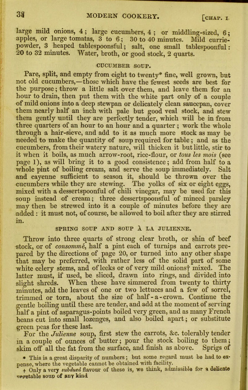 3H [CHA1\ I- large mild onions, 4; large cucumbers, 4 ; or middling-sized, 6; apples, or large tomatas, 3 to 6; 30 to 40 minutes. Mild currie- povvder, 3 heaped tablespoonsful; salt, one small tablespoonful: 20 to 32 minutes. Water, broth, or good stock, 2 quarts. CUCUMBER SOUP. Pare, split, and empty from eight to twenty* fine, well grown, but not old cucumbers,—those which have the fewest seeds are best for the purpose; throw a little salt over them, and leave them for an hour to drain, then put them with the white part only of a couple of mild onions into a deep stewpan or delicately clean saucepan, cover them nearly half an inch with pale but good veal stock, and stew them gently uotil they are perfectly tender, which will be in from three quarters of an hour to an hour and a quarter ; work the whole through a hair-sieve, and add to it as much more stock as may be needed to make the quantity of soup required for table ; and as the cucumbers, from their watery nature, will thicken it but little, stir to it when it boils, as much arrow-root, rice-flour, or tous les mois (see page 1), as will bring it to a good consistence; add from half to a whole pint of boiling cream, and serve the soup immediately. Salt and cayenne sufficient to season it, should be thrown over the cucumbers while they are stewing. The yolks of six or eight eggs, mixed with a dessertspoonful of chili vinegar, may be used for this soup instead of cream; three dessertspoonsful of minced parsley may then be strewed into it a couple of minutes before they are added : it must not, of course, be allowed to boil after they are stirred in. SPRING SOUP AND SOUP 1 LA JULIENNE. Throw into three quarts of strong clear broth, or shin of beef stock, or of consomme,, half a pint each of turnips and carrots pre- pared by the directions of page 20, or turned into any other shape that may be preferred, with rather less of the solid part of some white celery stems, and of leeks or of very mild onionsf mixed. The latter must, if used, be sliced, drawn into rings, and divided into slight shreds. When these have simmered from twenty to thirty minutes, add the leaves of one or two lettuces and a few of sorrel, trimmed or torn, about the size of half - a - crown. Continue the gentle boiling until these are tender, and add at the moment of serving half a pint of asparagus-points boiled very green, and as many French beans cut into small lozenges, and also boiled apart; or substitute green peas for these last. For the Julienne soup, first stew the carrots, &c. tolerably tender in a couple of ounces of butter; pour the stock boiling to them; skim off all the fat from the surface, and finish as above. Sprigs of * This is a great disparity of numbers ; but some regard must be bad to ex- pense, where the vegetable cannot be obtained with facility. ^ + Only a very subdued flavour of these is, we think, admissible for a delicate vegetable soup of any kind