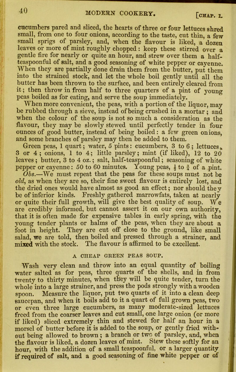 MODERN COOKERY. [chap. l. cucumbers pared and sliced, the hearts of three or four lettuces shred small, from one to four onions, according to the taste, cut thin, a few small sprigs of parsley, and, when the flavour is liked, a dozen leaves or more of mint roughly chopped : keep these stirred over a gentle fire for nearly or quite an hour, and strew over them a half- teaspoonful of salt, and a good seasoning of white pepper or cayenne. When they are partially done drain them from the butter, put them into the strained stock, and let the whole boil gently until all the butter has been thrown to the surface, and been entirely cleared from it; then throw in from half to three quarters of a pint of young peas boiled as for eating, and serve the soup immediately. When more convenient, the peas, with a portion of the liquor, may be rubbed through a sieve, instead of being crushed in a mortar ; and when the colour of the soup is not so much a consideration as the flavour, they may be slowly stewed until perfectly tender in four ounces of good butter, instead of being boiled: a few green onions, and some branches of parsley may then be added to them. Green peas, 1 quart; water, 5 pints: cucumbers, 3 to 6 ; lettuces > 3 or 4 ; onions, 1 to 4; little parsley; mint (if liked), 12 to 20 leaves ; butter, 3 to 4 oz.; salt, half-teaspoonful; seasoning of white pepper or cayenne: 50 to 60 minutes. Young peas, ^ to f of a pint. Obs.—We must repeat that the peas for these soups must not he old, as when they are so, their fine sweet flavour is entirely lost, and the dried ones would have almost as good an effect; nor should the y be of inferior kinds. Freshly gathered marrowfats, taken at nearly or quite their full growth, will give the best quality of soup. W e are credibly informed, but cannot assert it on our own authority, that it is often made for expensive tables in early spring, with the young tender plants or halms of the peas, when they are about a foot in height. They are cut off close to the ground, like small salad, we are told, then boiled and pressed through a strainer, and mixed with the stock. The flavour is affirmed to be excellent. A CHEAP GREEN PEAS SOUP. Wash very clean and throw into an equal quantity of boiling water salted as for peas, three quarts of the shells, and in from twenty to thirty minutes, when they will be quite tender, turn the whole into a large strainer, and press the pods strongly with a wooden spoon. Measure the liquor, put two quarts of it into a clean deep saucepan, and when it boils add to it a quart of full grown peas, two or even three large cucumbers, as many moderate-sized lettuces freed from the coarser leaves and cut small, one large onion (or more if liked) sliced extremely thin and stewed for half an hour in a morsel of butter before it is added to the soup, or gently fried with- out being allowed to brown ; a branch or two of parsley, and, when the flavour is liked, a dozen leaves of mint. Stew these softly for an hour, with the addition of a small teaspoonful, or a larger quantity if required of salt, and a good seasoning of fine white pepper or of