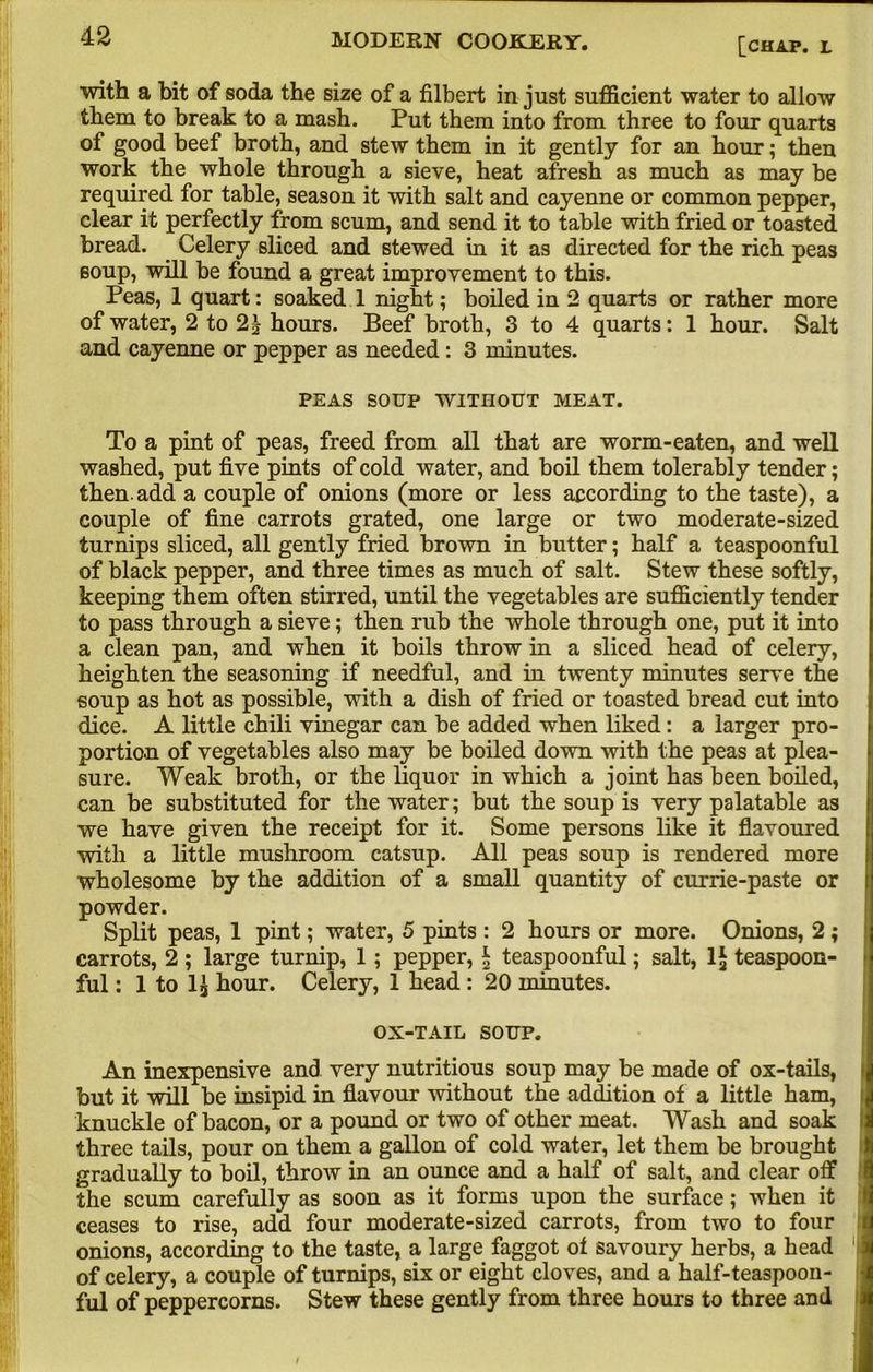 [chap, l with a bit of soda the size of a filbert in just sufficient water to allow them to break to a mash. Put them into from three to four quarts of good beef broth, and stew them in it gently for an hour; then work the whole through a sieve, heat afresh as much as may be required for table, season it with salt and cayenne or common pepper, clear it perfectly from scum, and send it to table with fried or toasted bread. Celery sliced and stewed in it as directed for the rich peas soup, will be found a great improvement to this. Peas, 1 quart: soaked 1 night; boiled in 2 quarts or rather more of water, 2 to 2£ hours. Beef broth, 3 to 4 quarts: 1 hour. Salt and cayenne or pepper as needed: 3 minutes. PEAS SOUP WITHOUT MEAT. To a pint of peas, freed from all that are worm-eaten, and well washed, put five pints of cold water, and boil them tolerably tender; then, add a couple of onions (more or less according to the taste), a couple of fine carrots grated, one large or two moderate-sized turnips sliced, all gently fried brown in butter; half a teaspoonful of black pepper, and three times as much of salt. Stew these softly, keeping them often stirred, until the vegetables are sufficiently tender to pass through a sieve; then rub the whole through one, put it into a clean pan, and when it boils throw in a sliced head of celery, heighten the seasoning if needful, and in twenty minutes serve the soup as hot as possible, with a dish of fried or toasted bread cut into dice. A little chili vinegar can be added when liked: a larger pro- portion of vegetables also may be boiled down with the peas at plea- sure. Weak broth, or the liquor in which a joint has been boiled, can be substituted for the water; but the soup is very palatable as we have given the receipt for it. Some persons like it flavoured with a little mushroom catsup. All peas soup is rendered more wholesome by the addition of a small quantity of currie-paste or powder. Split peas, 1 pint; water, 5 pints : 2 hours or more. Onions, 2 ; carrots, 2 ; large turnip, 1; pepper, \ teaspoonful; salt, 1£ teaspoon- ful: 1 to hour. Celery, 1 head : 20 minutes. OX-TAIL SOUP. An inexpensive and very nutritious soup may be made of ox-tails, » but it will be insipid in flavour without the addition of a little ham, knuckle of bacon, or a pound or two of other meat. Wash and soak I three tails, pour on them a gallon of cold water, let them be brought gradually to boil, throw in an ounce and a half of salt, and clear off the scum carefully as soon as it forms upon the surface; when it ceases to rise, add four moderate-sized carrots, from two to four onions, according to the taste, a large faggot ot savoury herbs, a head 1 of celery, a couple of turnips, six or eight cloves, and a half-teaspoon- ful of peppercorns. Stew these gently from three hours to three and