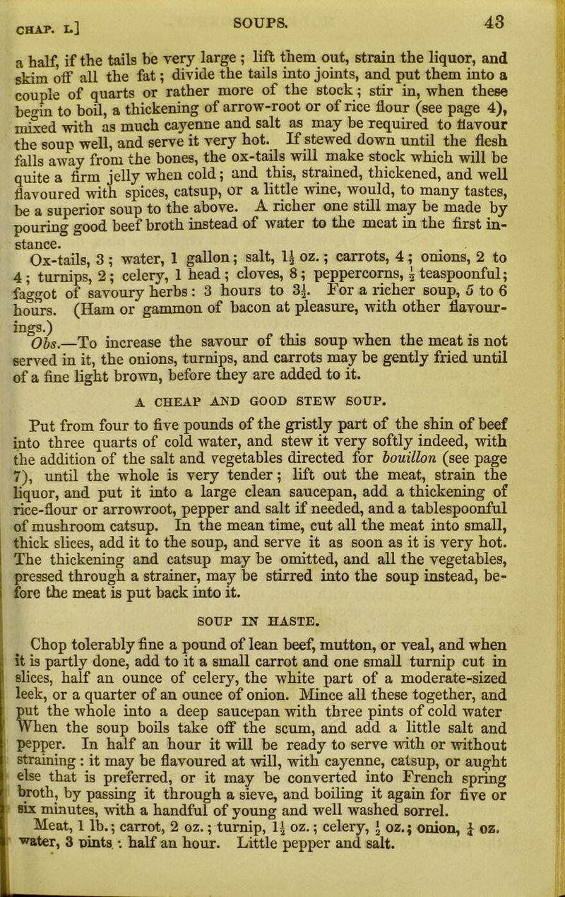 a half, if the tails be very large ; lift them out, strain the liquor, and skim off all the fat; divide the tails into joints, and put them into a couple of quarts or rather more of the stock; stir in, when these begin to boil, a thickening of arrow-root or of rice flour (see page 4), mixed with as much cayenne and salt as may be required to flavour the soup well, and serve it very hot. If stewed down until the flesh falls away from the bones, the ox-tails will make stock which will be quite a firm jelly when cold; and this, strained, thickened, and well flavoured with spices, catsup, or a little wine, would, to many tastes, be a superior soup to the above. A richer one still may be made by pouring good beef broth instead of water to the meat in the first in- stance* Ox-tails, 3 ; water, 1 gallon; salt, 1J oz.; carrots, 4; onions, 2 to 4; turnips, 2; celery, 1 head; cloves, 8; peppercorns, 5 teaspoonful; faggot of savoury herbs : 3 hours to 3£. For a richer soup, 5 to 6 hours. (Ham or gammon of bacon at pleasure, with other flavour- ings.) Obs.—To increase the savour of this soup when the meat is not served in it, the onions, turnips, and carrots may be gently fried until of a fine light brown, before they are added to it. A CHEAP AND GOOD STEW SOUP. Put from four to five pounds of the gristly part of the shin of beef into three quarts of cold water, and stew it very softly indeed, with the addition of the salt and vegetables directed for bouillon (see page 7), until the whole is very tender; lift out the meat, strain the liquor, and put it into a large clean saucepan, add a thickening of rice-flour or arrowroot, pepper and salt if needed, and a tablespoonful of mushroom catsup. In the mean time, cut all the meat into small, thick slices, add it to the soup, and serve it as soon as it is very hot. The thickening and catsup may be omitted, and all the vegetables, pressed through a strainer, may be stirred into the soup instead, be- fore the meat is put back into it. SOUP IN HASTE. Chop tolerably fine a pound of lean beef, mutton, or veal, and when it is partly done, add to it a small carrot and one small turnip cut in slices, half an ounce of celery, the white part of a moderate-sized leek, or a quarter of an ounce of onion. Mince all these together, and put the whole into a deep saucepan with three pints of cold water When the soup boils take off the scum, and add a little salt and pepper. In half an hour it will be ready to serve with or without straining : it may be flavoured at will, with cayenne, catsup, or aught else that is preferred, or it may be converted into French spring broth, by passing it through a sieve, and boiling it again for five or six minutes, with a handful of young and well washed sorrel. Meat, 1 lb.; carrot, 2 oz.; turnip, 1* oz.; celery, \ oz.; onion, 1 oz. ■water, 3 Dints : half an hour. Little pepper and salt.