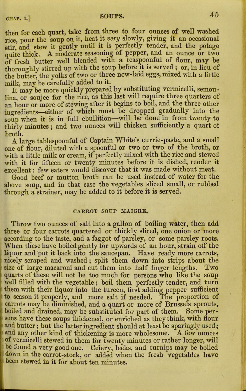 then for each quart, take from three to four ounces of well washed rice, pour the soup on it, heat it very slowly, giving it an occasional stir,' and stew it gently until it is perfectly tender, and the potage quite thick. A moderate seasoning of pepper, and an ounce or two of fresh butter well blended with a teaspoonful of flour, may be thoroughly stirred up with the soup before it is served ; or, in lieu of the butter, the yolks of two or three new-laid eggs, mixed with a little milk, may be carefully added to it. It may be more quickly prepared by substituting vermicelli, semou- lina, or soujee for the rice, as this last will require three quarters of an hour or more of stewing after it begins to boil, and the three other ingredients—either of which must be dropped gradually into the soup when it is in full ebullition—mil be done in from twenty to thirty minutes; and two ounces will thicken sufficiently a quart ot broth. A large tablespoonful of Captain White’s currie-paste, and a small one of flour, diluted with a spoonful or two or two of the broth, or with a little milk or cream, if perfectly mixed with the rice and stewed with it for fifteen or twenty minutes before it is dished, render it excellent: few eaters would discover that it was made without meat. Good beef or mutton broth can be used instead of water for the above soup, and in that case the vegetables sliced small, or rubbed through a strainer, may be added to it before it is served. CARROT SOUP MAIGRE. Throw two ounces of salt into a gallon of boiling water, then add three or four carrots quartered or thickly sliced, one onion or more according to the taste, and a faggot of parsley, or some parsley roots. When these have boiled gently for upwards of an hour, strain off the liquor and put it back into the saucepan. Have ready more carrots, nicely scraped and washed; split them down into strips about the size of large macaroni and cut them into half finger lengths. Two quarts of these will not be too much for persons who like the soup well filled with the vegetable ; boil them perfectly tender, and turn them with their liquor into the tureen, first adding pepper sufficient to season it properly, and more salt if needed. The proportion of I carrots may be diminished, and a quart or more of Brussels sprouts, : boiled and drained, may be substituted for part of them. Some per- - sons have these soups thickened, or enriched as they think, with flour i and butter; but the latter ingredient should at least be sparingly used; and any other kind of thickening is more wholesome. A few ounces of vermicelli stewed in them for twenty minutes or rather longer, will be found a very good one. Celery, leeks, and turnips may be boiled down in the carrot-stock, or added when the fresh vegetables have been stewed in it for about ten minutes.