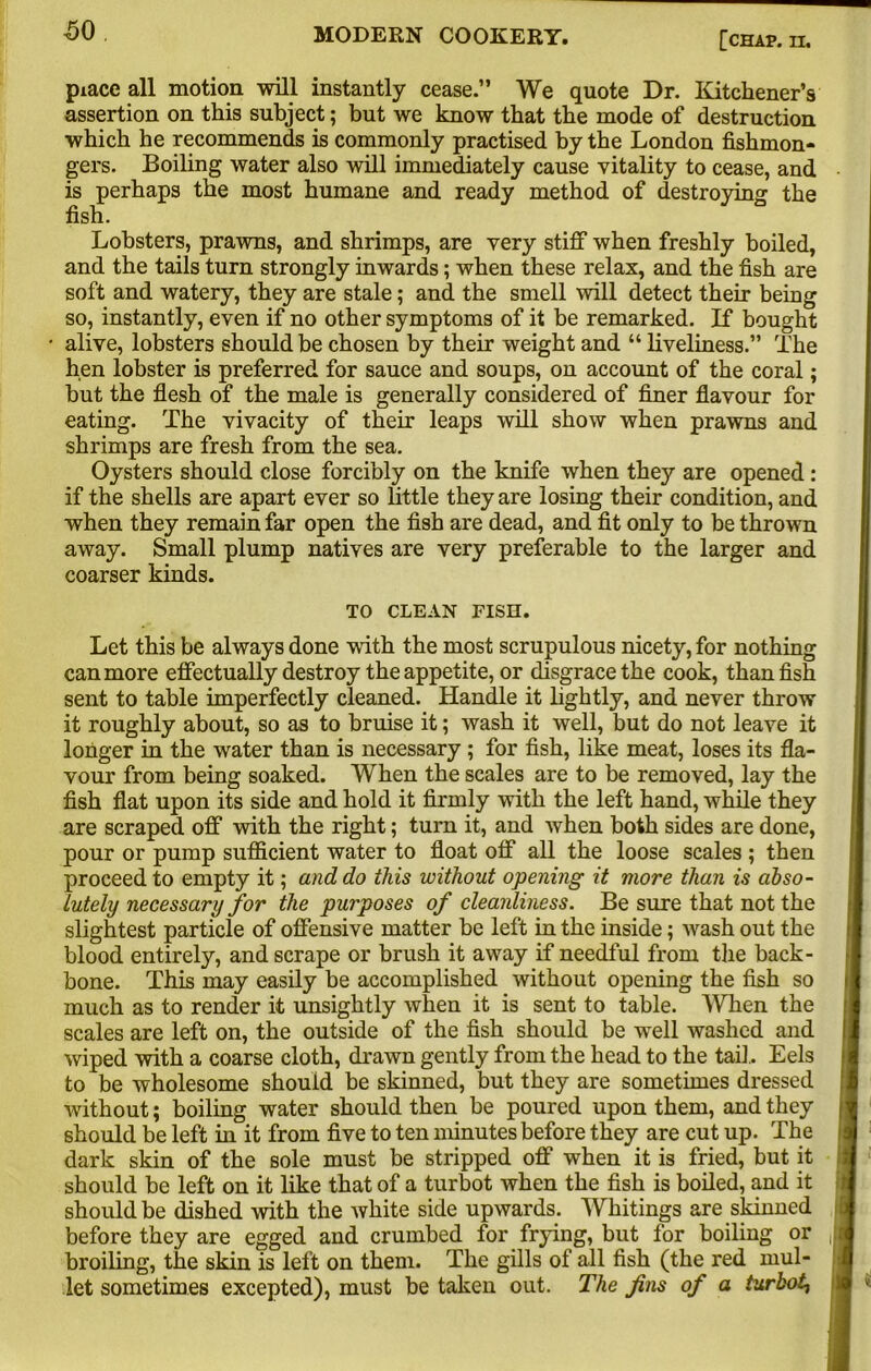 piace all motion will instantly cease.” We quote Dr. Kitchener’s assertion on this subject; but we know that the mode of destruction which he recommends is commonly practised by the London fishmon- gers. Boiling water also will immediately cause vitality to cease, and is perhaps the most humane and ready method of destroying the fish. Lobsters, prawns, and shrimps, are very stiff when freshly boiled, and the tails turn strongly inwards; when these relax, and the fish are soft and watery, they are stale; and the smell will detect their being so, instantly, even if no other symptoms of it be remarked. If bought alive, lobsters should be chosen by their weight and “ liveliness.” The hen lobster is preferred for sauce and soups, on account of the coral; but the flesh of the male is generally considered of finer flavour for eating. The vivacity of their leaps will show when prawns and shrimps are fresh from the sea. Oysters should close forcibly on the knife when they are opened: if the shells are apart ever so little they are losing their condition, and when they remain far open the fish are dead, and fit only to be thrown away. Small plump natives are very preferable to the larger and coarser kinds. TO CLEAN FISH. Let this be always done with the most scrupulous nicety, for nothing can more effectually destroy the appetite, or disgrace the cook, than fish sent to table imperfectly cleaned. Handle it lightly, and never throw it roughly about, so as to bruise it; wash it well, but do not leave it longer in the water than is necessary; for fish, like meat, loses its fla- vour from being soaked. When the scales are to be removed, lay the fish flat upon its side and hold it firmly with the left hand, while they are scraped off with the right; turn it, and when both sides are done, pour or pump sufficient water to float off all the loose scales ; then proceed to empty it; and do this without opening it more than is abso- lutely necessary for the purposes of cleanliness. Be sure that not the slightest particle of offensive matter be left in the inside; wash out the blood entirely, and scrape or brush it away if needful from the back- bone. This may easily be accomplished without opening the fish so much as to render it unsightly when it is sent to table. When the scales are left on, the outside of the fish should be well washed and wiped with a coarse cloth, drawn gently from the head to the tail. Eels to be wholesome should be skinned, but they are sometimes dressed without; boiling water should then be poured upon them, and they should be left in it from five to ten minutes before they are cut up. The dark skin of the sole must be stripped off when it is fried, but it should be left on it like that of a turbot when the fish is boiled, and it should be dished with the white side upwards. Whitings are skinned < before they are egged and crumbed for frying, but for boiling or , broiling, the skin is left on them. The gills of all fish (the red mul- let sometimes excepted), must be taken out. The fins of a turbot^