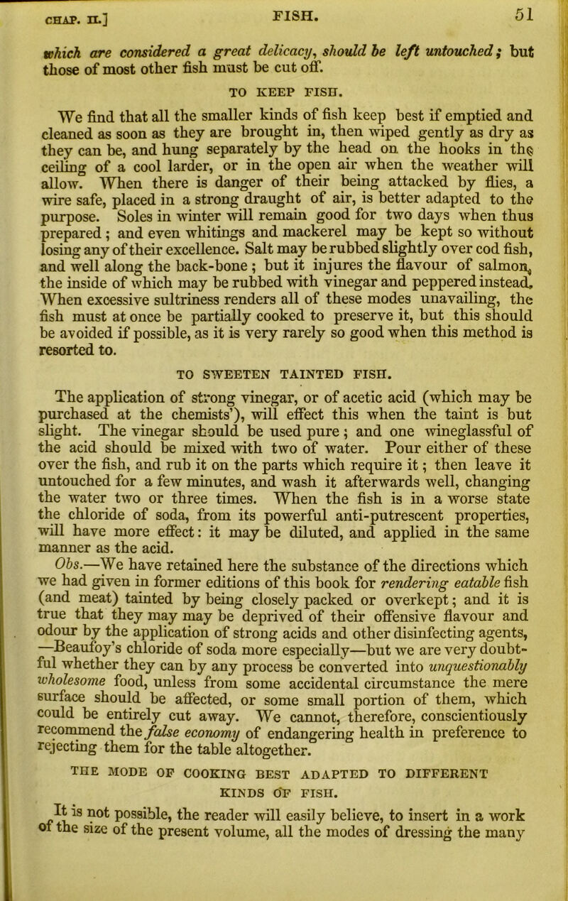 which are considered a great delicacy, should be left untouched; but those of most other fish must be cut off. TO KEEP PISH. We find that all the smaller kinds of fish keep best if emptied and cleaned as soon as they are brought in, then wiped gently as dry as they can be, and hung separately by the head on the hooks in th§ ceiling of a cool larder, or in the open air when the weather will allow. When there is danger of their being attacked by flies, a wire safe, placed in a strong draught of air, is better adapted to the purpose. Soles in winter will remain good for two days when thus prepared ; and even whitings and mackerel may be kept so without losing any of their excellence. Salt may be rubbed slightly over cod fish, and well along the back-bone ; but it injures the flavour of salmon^ the inside of which may be rubbed with vinegar and peppered instead. When excessive sultriness renders all of these modes unavailing, the fish must at once be partially cooked to preserve it, but this should be avoided if possible, as it is very rarely so good when this method is resorted to. TO SWEETEN TAINTED FISH. The application of strong vinegar, or of acetic acid (which may be purchased at the chemists’), will effect this when the taint is but slight. The vinegar should be used pure ; and one wineglassful of the acid should be mixed with two of water. Pour either of these over the fish, and rub it on the parts which require it; then leave it untouched for a few minutes, and wash it afterwards well, changing the water two or three times. When the fish is in a worse state the chloride of soda, from its powerful anti-putrescent properties, will have more effect: it may be diluted, and applied in the same manner as the acid. Ohs.—We have retained here the substance of the directions which we had given in former editions of this book for rendering eatable fish (and meat) tainted by being closely packed or overkept; and it is true that they may may be deprived of their offensive flavour and odour by the application of strong acids and other disinfecting agents, —Beaufoy’s chloride of soda more especially—but we are very doubt- ful whether they can by any process be converted into unquestionably wholesome food, unless from some accidental circumstance the mere surface should be affected, or some small portion of them, which could be entirely cut away. We cannot, therefore, conscientiously recommend the false economy of endangering health in preference to rejecting them for the table altogether. THE MODE OP COOKING BEST ADAPTED TO DIFFERENT KINDS 0*F FISH. is P0S9^e> the reader will easily believe, to insert in a work oi the size of the present volume, all the modes of dressing the many