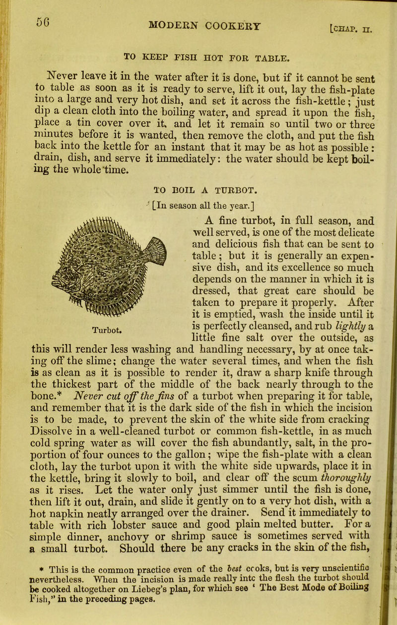 5G Lceup. n. TO KEEP FISH HOT FOR TABLE. Never leave it in the water after it is done, but if it cannot be sent to table as soon as it is ready to serve, lift it out, lay the fish-plate into a large and very hot dish, and set it across the fish-kettle ; just dip a clean cloth into the boiling water, and spread it upon the fish, place a tin cover over it. and let it remain so until two or three minutes before it is wanted, then remove the cloth, and put the fish back into the kettle for an instant that it may be as hot as possible : drain, dish, and serve it immediately: the water should be kept boil- ing the whole 'time. TO BOIL A TURBOT. ' [In season all tlie year.] A fine turbot, in full season, and well served, is one of the most delicate and delicious fish that can be sent to table ; but it is generally an expen- sive dish, and its excellence so much depends on the manner in which it is dressed, that great care should be taken to prepare it properly. After it is emptied, wash the inside until it is perfectly cleansed, and rub lightly a little fine salt over the outside, as this will render less washing and handling necessary, by at once tak- ing off the slime; change the water several times, and when the fish is as clean as it is possible to render it, draw a sharp knife through the thickest part of the middle of the back nearly through to the bone.* Never cut off the Jins of a turbot when preparing it for table, and remember that it is the dark side of the fish in which the incision is to be made, to prevent the skin of the white side from cracking Dissolve in a well-cleaned turbot or common fish-kettle, in as much cold spring water as will cover the fish abundantly, salt, in the pro- portion of four ounces to the gallon; wipe the fish-plate with a clean cloth, lay the turbot upon it with the white side upwards, place it in the kettle, bring it slowly to boil, and clear off the scum thoroughly as it rises. Let the water only just simmer until the fish is done, then lift it out, drain, and slide it gently on to a very hot dish, with a hot napkin neatly arranged over the drainer. Send it immediately to table with rich lobster sauce and good plain melted butter. Fora simple dinner, anchovy or shrimp sauce is sometimes served with a small turbot. Should there be any cracks in the skin of the fish, * This is the common practice even of the best cc oks, but is very unscientific nevertheless. When the incision is made really intc the flesh the turbot should be cooked altogether on Liebeg’s plan, for which see ‘ The Best Mode of Boiling Fish,” in the preceding pages.