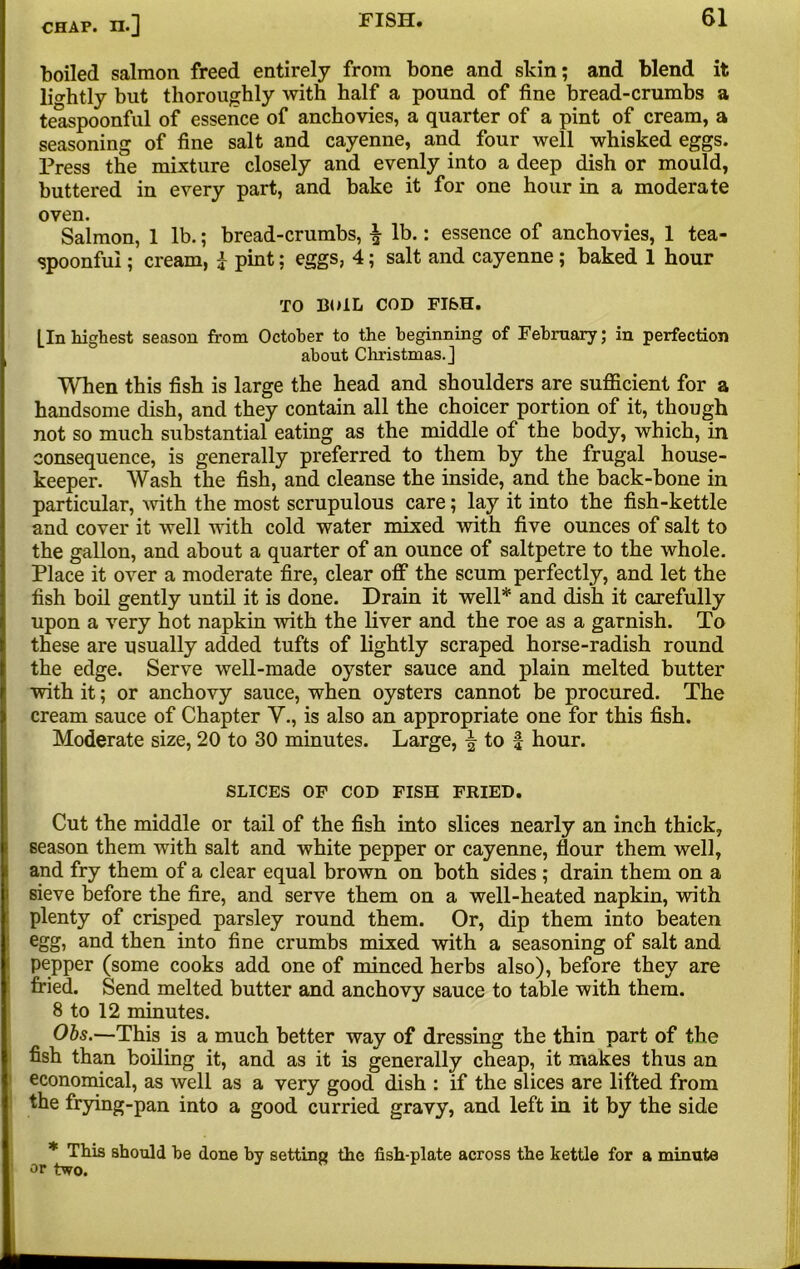 boiled salmon freed entirely from bone and skin; and blend it lightly but thoroughly with half a pound of fine bread-crumbs a telUpoonful of essence of anchovies, a quarter of a pint of cream, a seasoning of fine salt and cayenne, and four well whisked eggs. Press the mixture closely and evenly into a deep dish or mould, buttered in every part, and bake it for one hour in a moderate oven. Salmon, 1 lb.; bread-crumbs, ^ lb.: essence of anchovies, 1 tea- spoonfui ; cream, 1 pint; eggs, 4; salt and cayenne; baked 1 hour TO BOIL COD FISH. [In highest season from October to the beginning of February; in perfection about Christmas.] When this fish is large the head and shoulders are sufficient for a handsome dish, and they contain all the choicer portion of it, though not so much substantial eating as the middle of the body, which, in consequence, is generally preferred to them by the frugal house- keeper. Wash the fish, and cleanse the inside, and the back-bone in particular, with the most scrupulous care; lay it into the fish-kettle and cover it well with cold water mixed with five ounces of salt to the gallon, and about a quarter of an ounce of saltpetre to the whole. Place it over a moderate fire, clear off the scum perfectly, and let the fish boil gently until it is done. Drain it well* and dish it carefully upon a very hot napkin with the liver and the roe as a garnish. To these are usually added tufts of lightly scraped horse-radish round the edge. Serve well-made oyster sauce and plain melted butter with it; or anchovy sauce, when oysters cannot be procured. The cream sauce of Chapter V., is also an appropriate one for this fish. Moderate size, 20 to 30 minutes. Large, \ to f hour. SLICES OF COD FISH FRIED. Cut the middle or tail of the fish into slices nearly an inch thick, season them with salt and white pepper or cayenne, flour them well, and fry them of a clear equal brown on both sides ; drain them on a sieve before the fire, and serve them on a well-heated napkin, with plenty of crisped parsley round them. Or, dip them into beaten egg, and then into fine crumbs mixed with a seasoning of salt and pepper (some cooks add one of minced herbs also), before they are fried. Send melted butter and anchovy sauce to table with them. 8 to 12 minutes. Obs.—This is a much better way of dressing the thin part of the fish than boiling it, and as it is generally cheap, it makes thus an economical, as well as a very good dish : if the slices are lifted from the frying-pan into a good curried gravy, and left in it by the side * This should be done by setting the fish-plate across the kettle for a minute or two.