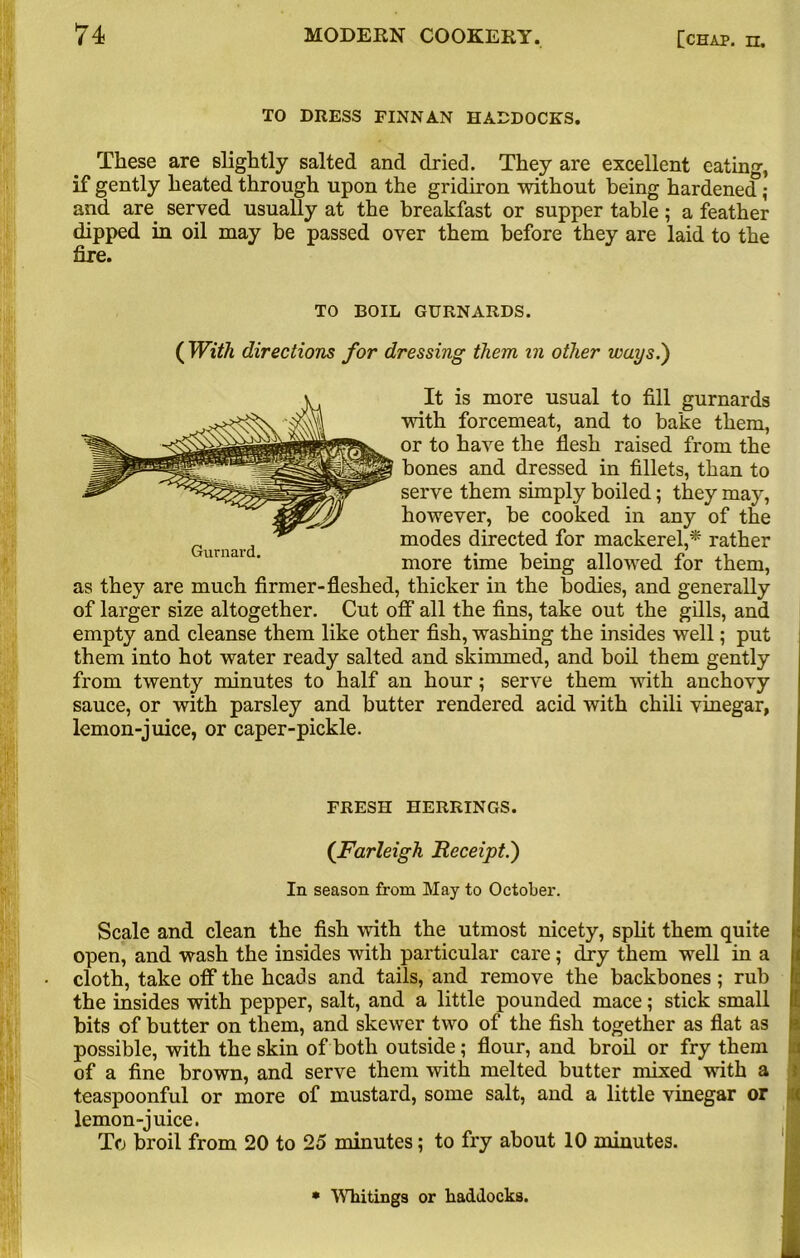 TO DRESS FINNAN HADDOCKS. These are slightly salted and dried. They are excellent eating, if gently heated through upon the gridiron without being hardened; and are served usually at the breakfast or supper table; a feather dipped in oil may be passed over them before they are laid to the fire. TO BOIL GURNARDS. ( With directions for dressing them in other ways.') It is more usual to fill gurnards with forcemeat, and to bake them, or to have the flesh raised from the bones and dressed in fillets, than to serve them simply boiled; they may, however, be cooked in any of the modes directed for mackerel,* rather more time being allowed for them, as they are much firmer-fleshed, thicker in the bodies, and generally of larger size altogether. Cut off all the fins, take out the gills, and empty and cleanse them like other fish, washing the insides well; put them into hot water ready salted and skimmed, and boil them gently from twenty minutes to half an hour; serve them with anchovy sauce, or with parsley and butter rendered acid with chili vinegar, lemon-juice, or caper-pickle. FRESH HERRINGS. ([Farleigh Receipt.) In season from May to October. Scale and clean the fish with the utmost nicety, split them quite open, and wash the insides with particular care; dry them well in a cloth, take off the heads and tails, and remove the backbones; rub the insides with pepper, salt, and a little pounded mace; stick small bits of butter on them, and skewer two of the fish together as flat as possible, with the skin of both outside; flour, and broil or fry them of a fine brown, and serve them with melted butter mixed with a teaspoonful or more of mustard, some salt, and a little vinegar or lemon-juice. To broil from 20 to 25 minutes; to fry about 10 minutes. * Whitings or haddocks.