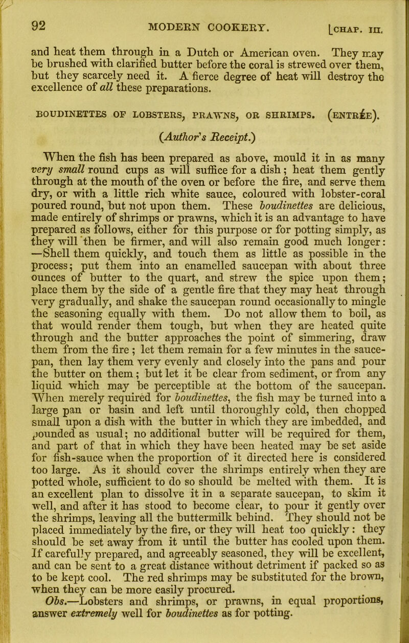 and heat them through in a Dutch or American oven. They may he brushed with clarified butter before the coral is strewed over them, but they scarcely need it. A fierce degree of heat will destroy the excellence of all these preparations. BOUDINETTES OF LOBSTERS, PRAWNS, OR SHRIMPS. (ENTREE). (Author's Receipt.') When the fish has been prepared as above, mould it in as many very small round cups as will suffice for a dish; heat them gently through at the mouth of the oven or before the fire, and serve them dry, or with a little rich white sauce, coloured with lobster-coral poured round, but not upon them. These boudinettes are delicious, made entirely of shrimps or prawns, which it is an advantage to have prepared as follows, either for this purpose or for potting simply, as they will'then be firmer, and will also remain good much longer: —Shell them quickly, and touch them as little as possible in the process; put them into an enamelled saucepan with about three ounces of butter to the quart, and strew the spice upon them; place them by the side of a gentle fire that they may heat through very gradually, and shake the saucepan round occasionally to mingle the seasoning equally with them. Do not allow them to boil, as that would render them tough, but when they are heated quite through and the butter approaches the point of simmering, draw them from the fire ; let them remain for a few minutes in the sauce- pan, then lay them very evenly and closely into the pans and pour the butter on them; hut let it be clear from sediment, or from any liquid which may he perceptible at the bottom of the saucepan. When merely required for boudinettes, the fish may be turned into a large pan or basin and left until thoroughly cold, then chopped small upon a dish with the butter in which they are imbedded, and pounded as usual; no additional butter will be required for them, and part of that in which they have been heated may be set aside for fish-sauce when the proportion of it directed here is considered too large. As it should cover the shrimps entirely when they are potted whole, sufficient to do so should be melted with them. It is an excellent plan to dissolve it in a separate saucepan, to skim it well, and after it has stood to become clear, to pour it gently over the shrimps, leaving all the buttermilk behind. They should not be placed immediately by the fire, or they wall heat too quickly : they should be set away from it until the butter has cooled upon them. If carefully prepared, and agreeably seasoned, they will be excellent, and can be sent to a great distance without detriment if packed so as to be kept cool. The red shrimps may be substituted for the brown, when they can be more easily procured. Obs.—Lobsters and shrimps, or prawns, in equal proportions, answer extremely well for boudinettes as for potting.