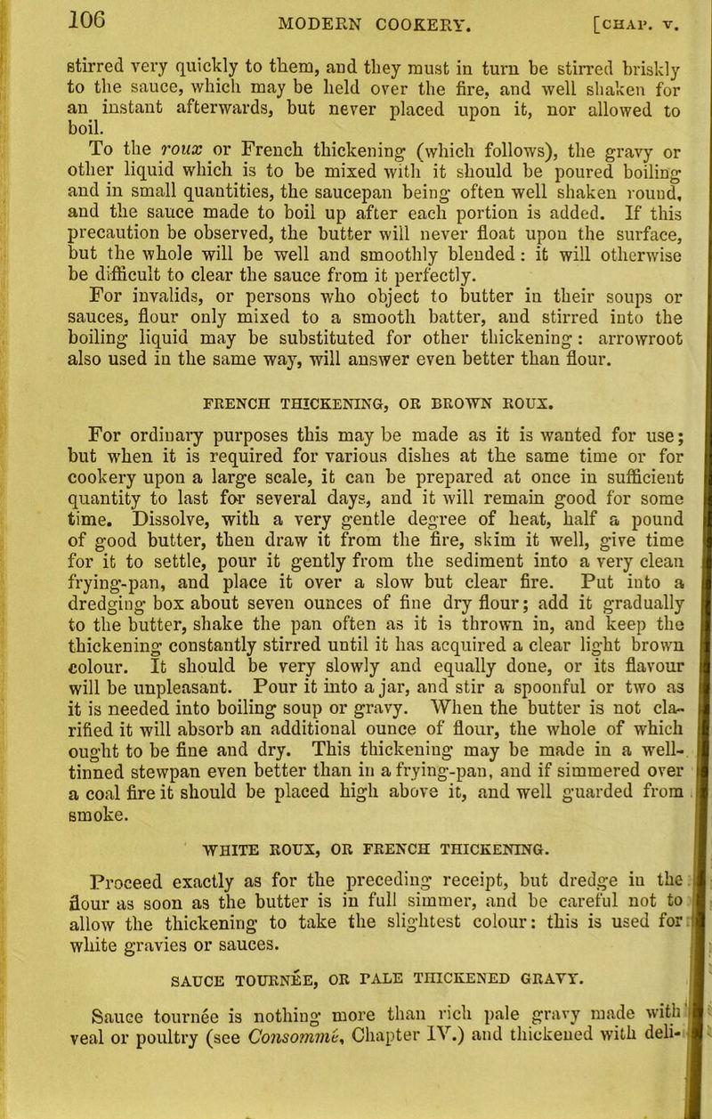 stirred very quickly to them, and they must in turn be stirred briskly to the sauce, which may be held over the fire, and well shaken for an instant afterwards, but never placed upon it, nor allowed to boil. To the roux or French thickening1 (which follows), the gravy or other liquid which is to be mixed with it should he poured boiling and in small quantities, the saucepan being often well shaken round, and the sauce made to boil up after each portion is added. If this precaution be observed, the butter will never float upon the surface, but the whole will be well and smoothly blended: it will otherwise be difficult to clear the sauce from it perfectly. For invalids, or persons who object to butter in their soups or sauces, flour only mixed to a smooth batter, and stirred into the boiling liquid may be substituted for other thickening: arrowroot also used in the same way, will answer even better than flour. FRENCH THICKENING, OR BROWN ROUX. For ordinary purposes this may be made as it is wanted for use; but when it is required for various dishes at the same time or for cookery upon a large scale, it can be prepared at once in sufficient quantity to last for several days, and it will remain good for some time. Dissolve, with a very gentle degree of heat, half a pound of good butter, then draw it from the fire, skim it well, give time for it to settle, pour it gently from the sediment into a very clean frying-pan, and place it over a slow but clear fire. Put into a dredging box about seven ounces of fine dry flour; add it gradually to the butter, shake the pan often as it is thrown in, and keep the thickening constantly stirred until it has acquired a clear light brown colour. It should be very slowly and equally done, or its flavour will be unpleasant. Pour it into a jar, and stir a spoonful or two as it is needed into boiling soup or gravy. When the butter is not cla- rified it will absorb an additional ounce of flour, the whole of which ought to be fine and dry. This thickening may be made in a well- tinned stewpan even better than in a frying-pan, and if simmered over a coal fire it should be placed high above it, and well guarded from smoke. WHITE ROUX, OR FRENCH THICKENING. Proceed exactly as for the preceding receipt, but dredge in the flour as soon as the butter is in full simmer, and he careful not to allow the thickening to take the slightest colour: this is used for white gravies or sauces. SAUCE TOURNEE, OR TALE THICKENED GRAVY. Sauce tournee is nothing more than rich pale gravy made with1 veal or poultry (see Consomme, Chapter IV.) and thickened with deli-