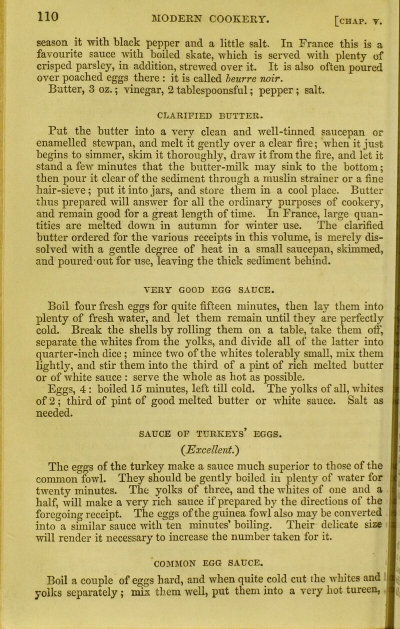 season it with black pepper and a little salt. In France this is a favourite sauce with boiled skate, which is served with plenty of crisped parsley, in addition, strewed over it. It is also often poured over poached eggs there : it is called beurre noir. Butter, 3 oz.; vinegar, 2 tablespoonsful; pepper ; salt. CLARIFIED BUTTER. Put the butter into a very clean and well-tinned saucepan or enamelled stewpan, and melt it gently over a clear fire; when it just begins to simmer, skim it thoroughly, draw it from the fire, and let it stand a few minutes that the butter-milk may sink to the bottom; then pour it clear of the sediment through a muslin strainer or a fine hair-sieve ; put it into jars, and store them in a cool place. Butter thus prepared will answer for all the ordinary purposes of cookery, and remain good for a great length of time. In France, large quan- tities are melted down in autumn for winter use. The clarified butter ordered for the various receipts in this volume, is merely dis- solved with a gentle degree of heat in a small saucepan, skimmed, and poured-out for use, leaving the thick sediment behind. VERY GOOD EGG SAUCE. Boil four fresh eggs for quite fifteen minutes, then lay them into plenty of fresh water, and let them remain until they are perfectly cold. Break the shells by rolling them on a table, take them off, separate the whites from the yolks, and divide all of the latter into quarter-inch dice; mince two of the whites tolerably small, mix them lightly, and stir them into the third of a pint of rich melted butter or of white sauce : serve the whole as hot as possible. Eggs, 4 : boiled 15 minutes, left till cold. The yolks of all, whites of 2; third of pint of good melted butter or white sauce. Salt as needed. SAUCE OF TURKEYS’ EGGS. (.Excellent.) The eggs of the turkey make a sauce much superior to those of the common fowl. They should be gently boiled in plenty of water for twenty minutes. The yolks of three, and the whites of one and a half, will make a very rich sauce if prepared by the directions of the foregoing receipt. The eggs of the guinea fowl also may be converted into a similar sauce with ten minutes’ boiling. Their delicate size will render it necessary to increase the number taken for it. COMMON EGG SAUCE. Boil a couple of eggs hard, and when quite cold cut the whites and yolks separately; mix them well, put them into a very hot tureen,
