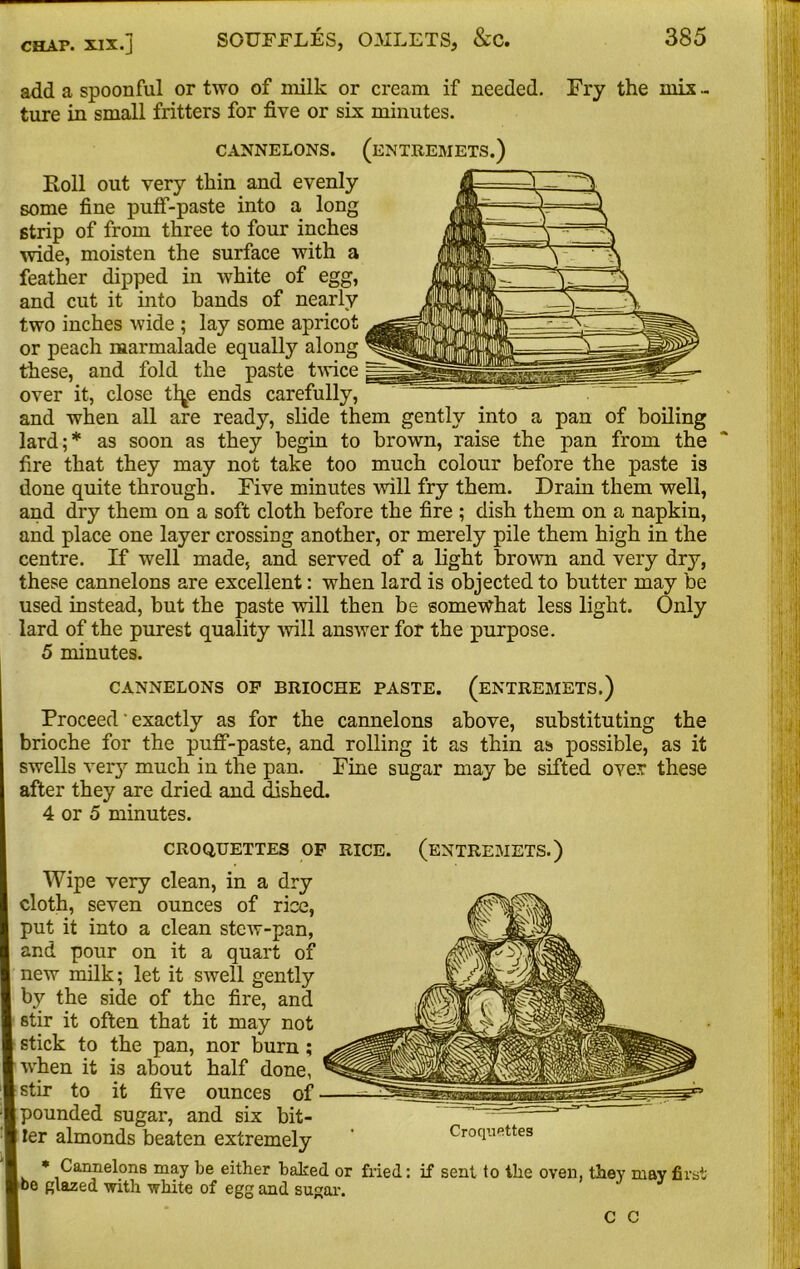 add a spoonful or two of milk or cream if needed. Fry the mix - ture in small fritters for five or six minutes. CANNELONS. (ENTREMETS.) Foil out very thin and evenly some fine pulf-paste into a long strip of from three to four inches wide, moisten the surface with a feather dipped in white of egg, and cut it into hands of nearly two inches wide ; lay some apricot or peach marmalade equally along these, and fold the paste twice over it, close tl^e ends carefully, and when all are ready, slide them gently into a pan of boiling lard;* as soon as they begin to brown, raise the pan from the fire that they may not take too much colour before the paste is done quite through. Five minutes will fry them. Drain them well, and dry them on a soft cloth before the fire ; dish them on a napkin, and place one layer crossing another, or merely pile them high in the centre. If well made, and served of a light brown and very dry, these cannelons are excellent: when lard is objected to butter may be used instead, but the paste will then be somewhat less light. Only lard of the purest quality will answer for the purpose. 5 minutes. CANNELONS OP BRIOCHE PASTE. (ENTREMETS.) Proceed' exactly as for the cannelons above, substituting the brioche for the puff-paste, and rolling it as thin as possible, as it I swells very much in the pan. Fine sugar may be sifted over these after they are dried and dished. 4 or 5 minutes. CROQUETTES OF RICE. (ENTREMETS.) Wipe very clean, in a dry cloth, seven ounces of rice, put it into a clean stew-pan, and pour on it a quart of new milk; let it swell gently by the side of the fire, and stir it often that it may not stick to the pan, nor burn; when it is about half done, stir to it five ounces of pounded sugar, and six bit- ter almonds beaten extremely Croquettes * Cannelons may be either baked or fried: if sent to the oven, they may first bo glazed with white of egg and sugar. C C