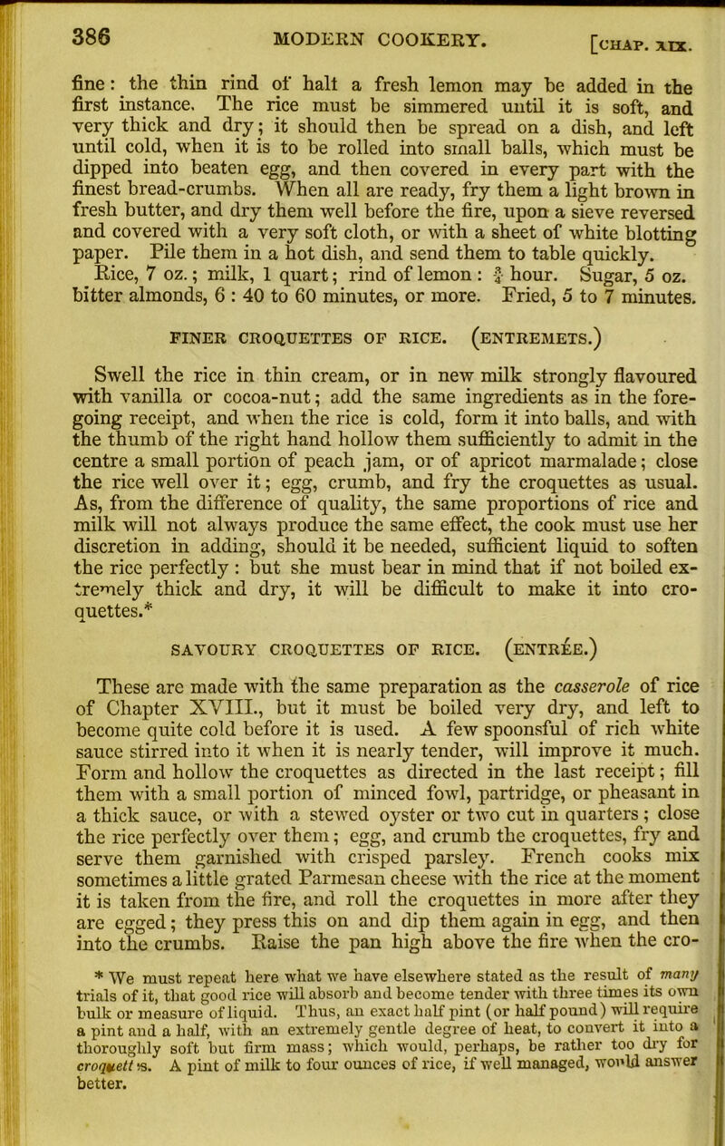 fine: the thin rind of halt a fresh lemon may he added in the first instance. The rice must be simmered until it is soft, and very thick and dry; it should then be spread on a dish, and left until cold, when it is to be rolled into small balls, which must be dipped into beaten egg, and then covered in every part with the finest bread-crumbs. When all are ready, fry them a light brown in fresh butter, and dry them well before the fire, upon a sieve reversed and covered with a very soft cloth, or with a sheet of white blotting paper. Pile them in a hot dish, and send them to table quickly. Pice, 7 oz.; milk, 1 quart; rind of lemon : -J hour. Sugar, 5 oz. bitter almonds, 6 : 40 to 60 minutes, or more. Fried, 5 to 7 minutes. FINER CROQUETTES OF RICE. (ENTREMETS.) Swell the rice in thin cream, or in new milk strongly flavoured with vanilla or cocoa-nut; add the same ingredients as in the fore- going receipt, and when the rice is cold, form it into balls, and with the thumb of the right hand hollow them sufficiently to admit in the centre a small portion of peach jam, or of apricot marmalade; close the rice well over it; egg, crumb, and fry the croquettes as usual. As, from the difference of quality, the same proportions of rice and milk will not always produce the same effect, the cook must use her discretion in adding, should it be needed, sufficient liquid to soften the rice perfectly : but she must bear in mind that if not boiled ex- tremely thick and dry, it will be difficult to make it into cro- quettes.* SAVOURY CROQUETTES OF RICE. (ENTREE.) These are made with the same preparation as the casserole of rice of Chapter XVIII., but it must be boiled very dry, and left to become quite cold before it is used. A few spoonsful of rich white sauce stirred into it when it is nearly tender, will improve it much. Form and hollow the croquettes as directed in the last receipt; fill them with a small portion of minced fowl, partridge, or pheasant in a thick sauce, or with a stewed oyster or two cut in quarters ; close the rice perfectly over them; egg, and crumb the croquettes, fry and serve them garnished with crisped parsley. French cooks mix sometimes a little grated Parmesan cheese with the rice at the moment it is taken from the fire, and roll the croquettes in more after they are egged; they press this on and dip them again in egg, and then into the crumbs. Raise the pan high above the fire when the cro- * We must repeat here what we have elsewhere stated as the result of many trials of it, that good rice will absorb and become tender with three times its own bulk or measure of liquid. Thus, an exact half pint (or half pound) wall require a pint and a half, with an extremely gentle degree of heat, to convert it into a thoroughly soft but firm mass; which would, perhaps, be rather too dry for croquett». A pint of milk to four ounces of rice, if well managed, would answer better.