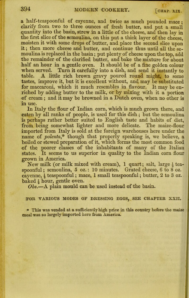 a half-teaspoonful of cayenne, and twice as much, pounded mace; clarify from two to three ounces of fresh butter, and put a small quantity into the basin, strew in a little of the cheese, and then lay in the first slice of the semoulina, on this put a thick layer of the cheese, moisten it with some drops of butter, and place the second slice upon it; then more cheese and butter, and continue thus until all the se- moulina is replaced in the basin; put plenty of cheese upon the top, add the remainder of the clarified butter, and bake the mixture for about half an hour in a gentle oven. It should be of a fine golden colour when served. Turn it carefully into a dish, and send it instantly to table. A little rich brown gravy poured round might, to some tastes, improve it, but it is excellent without, and may be substituted for maccaroni, which it much resembles in flavour. It may be en- riched by adding butter to the milk, or by mixing with it a portion of cream ; and it may be browned in a Dutch oven, when no other is in use. In Italy the flour of Indian corn, which is much grown there, and eaten by all ranks of people, is used for this dish ; but the semoulina is perhaps rather better suited to English taste and habits of diet, from being somewhat lighter and more delicate. The maize-flour imported from Italy is sold at the foreign warehouses here under the name of polenta,* though that properly speaking is, we believe, a boiled or stewed preparation of it, which forms the most common food of the poorer classes of the inhabitants of many of the Italian states. It seems to us superior in quality to the Indian corn flour grown in America. New milk (or milk mixed with cream), 1 quart; salt, large \ tea- spoonful ; semoulina, 5 oz.: 10 minutes. Grated cheese, 6 to 8 oz. cayenne, \ teaspoonful; mace, 1 small teaspoonful; butter, 2 to 3 oz. baked \ hour, gentle oven. Obs.—A plain mould can be used instead of the basin. FOR VARIOUS MODES OF DRESSING EGGS, . SEE CHAPTER XXII. * This was vended at a sufficiently high price in this country before the maize meal was so largely imported here from America.