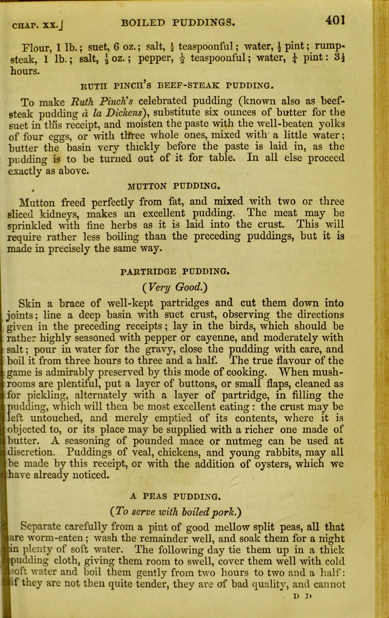 Flour, 1 lb.; suet, 6 oz.; salt, | teaspoonful; water, ^ pint; rump- steak, 1 lb.; salt, joz.; pepper, £ teaspoonful; water, J pint: 3J hours. RUTH PINCH’S BEEF-STEAK PUDDING. To make Ruth Pinch's celebrated pudding (known also as beef- steak pudding d la Dickens), substitute six ounces of butter for the suet in tins receipt, and moisten the paste with the well-beaten yolks of four eggs, or with three whole ones, mixed with a little water; butter the basin very thickly before the paste is laid in, as the pudding is to be turned out of it for table. In all else proceed exactly as above. MUTTON PUDDING. Mutton freed perfectly from fat, and mixed with two or three sliced kidneys, makes an excellent pudding. The meat may be sprinkled with fine herbs as it is laid into the crust. This will require rather less boiling than the preceding puddings, but it is made in precisely the same way. PARTRIDGE PUDDING. ( Very Good.) Skin a brace of well-kept partridges and cut them down into joints; line a deep basin with suet crust, observing the directions given in the preceding receipts; lay in the birds, which should be rather highly seasoned with pepper or cayenne, and moderately with salt; pour in water for the gravy, close the pudding with care, and boil it from three hours to three and a half. The true flavour of the game is admirably preserved by this mode of cooking. When mush- rooms are plentiful, put a layer of buttons, or small flaps, cleaned as for pickling, alternately with a layer of partridge, in filling the fmdding, which will then be most excellent eating : the crust may be eft untouched, and merely emptied of its contents, where it is objected to, or its place may be supplied with a richer one made of butter. A seasoning of pounded mace or nutmeg can be used at discretion. Puddings of veal, chickens, and young rabbits, may all be made by this receipt, or with the addition of oysters, which we have already noticed. A PEAS PUDDING. (To serve with boiled pork.) Separate carefully from a pint of good mellow split peas, all that are worm-eaten; wash the remainder well, and soak them for a night :n plenty of soft water. The following day tie them up in a thick pudding cloth, giving them room to swell, cover them well with cold soft water and boil them gently from two hours to two and a half: f they are not then quite tender, they are of bad quality, and cannot i) i>