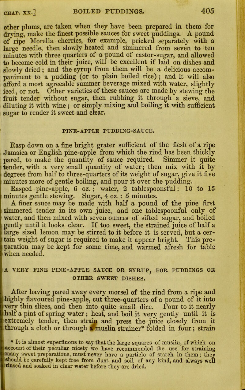 other plums, are taken when they have been prepared in them for drying, make the finest possible sauces for sweet puddings. A pound of* ripe Morelia cherries, for example, pricked separately with a large needle, then slowly heated and simmered from seven to ten minutes with three quarters of a pound of castor-sugar, and allowed to become cold in their juice, will be excellent if laid on dishes and slowly dried; and the syrup from them will be a delicious accom- paniment to a pudding (or to plain boiled rice); and it will also afford a most agreeable summer beverage mixed with water, slightly iced, or not. Other varieties of these sauces are made by stewing the fruit tender without sugar, then rubbing it through a sieve, and diluting it with wine ; or simply mixing and boiling it with sufficient sugar to render it sweet and clear. PINE-APPLE PUDDING-SAUCE. Easp down on a fine bright grater sufficient of the flesh of a ripe Jamaica or English pine-apple from which the rind has been thickly pared, to make the quantity of sauce required. Simmer it quite tender, with a very small quantity of water; then mix with it by degrees from half to three-quarters of its weight of sugar, give it five minutes more of gentle boiling, and pour it over the pudding. Easped pine~apple, 6 oz. ; water, 2 tablespoonsful: 10 to 15 minutes gentle stewing. Sugar, 4 oz.: 5 minutes. A finer sauce may be made with half a pound of the pine first simmered tender in its own juice, and one tablespoonful only of water, and then mixed with seven ounces of sifted sugar, and boiled gently until it looks clear. If too sweet, the strained juice of half a large sized lemon may be stirred to it before it is served, but a cer- tain weight of sugar is required to make it appear bright. This pre- paration may be kept for some time, and warmed afresh for table when needed. A VERY FINE PINE-APPLE SAUCE OR SYRUP, FOR PUDDINGS OR OTHER SWEET DISHES. After having pared away every morsel of the rind from a ripe and highly flavoured pine-apple, cut three-quarters of a pound of it into very thin slices, and then into quite small dice. Tour to it nearly half a pint of spring water; heat, and boil it very gently until it is extremely tender, then strain and press the juice closely from it through a cloth or through afmuslin strainer* folded in four; strain * It is almost superfluous to say that the large squares of muslin, of which on account of their peculiar nicety we have recommended the use for straining many sweet preparations, must never have a particle of starch in them; they i should be carefully kept free from dust and soil of any kind, and always well r rinsed and soaked in clear water before they are dried.