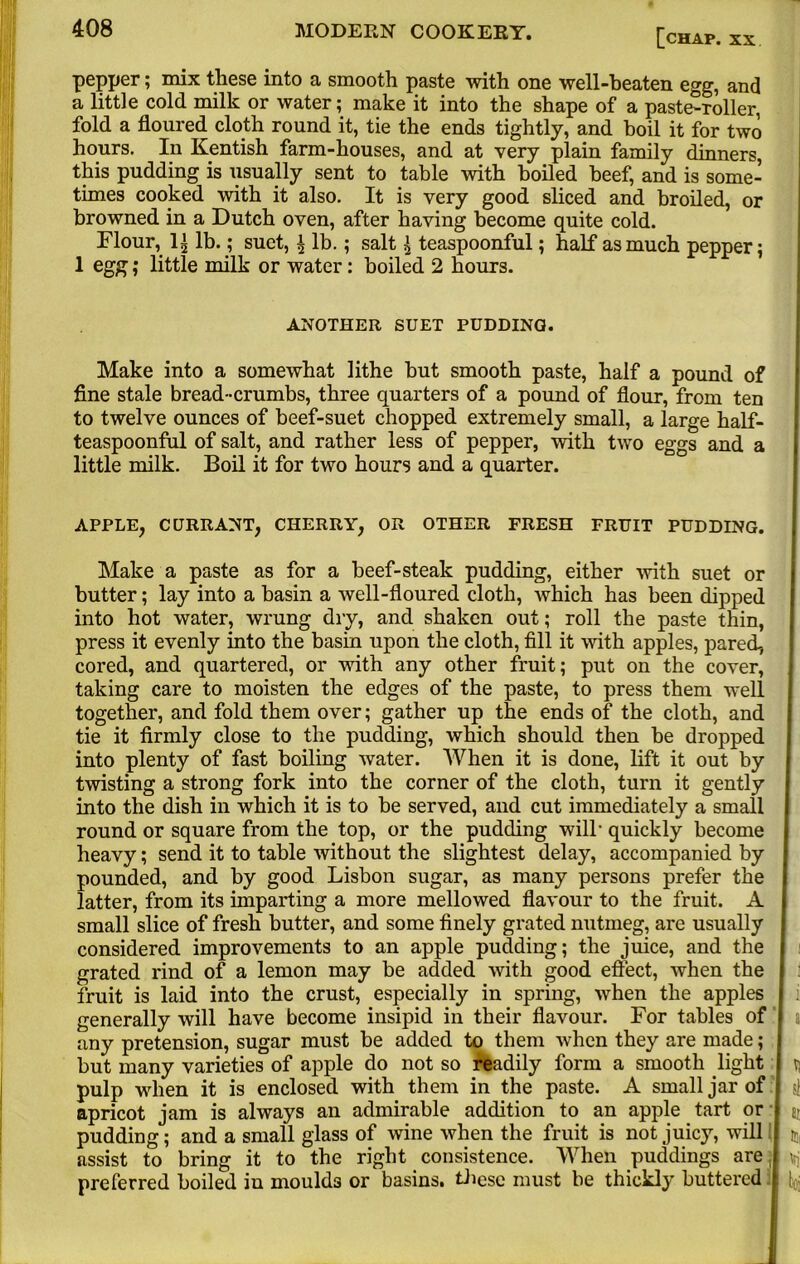 pepper; mix tliese into a smooth paste with one well-beaten egg, and a little cold milk or water; make it into the shape of a paste-roller, fold a floured cloth round it, tie the ends tightly, and boil it for two hours. In Kentish farm-houses, and at very plain family dinners, this pudding is usually sent to table with boiled beef, and is some- times cooked with it also. It is very good sliced and broiled, or browned in a Dutch oven, after having become quite cold. Flour, li lb.; suet, | lb.; salt £ teaspoonful; half as much pepper; 1 egg; little milk or water; boiled 2 hours. ANOTHER SUET PUDDING. Make into a somewhat lithe but smooth paste, half a pound of fine stale bread-crumbs, three quarters of a pound of flour, from ten to twelve ounces of beef-suet chopped extremely small, a large half- teaspoonful of salt, and rather less of pepper, with two eggs and a little milk. Boil it for two hours and a quarter. APPLE, CURRANT, CHERRY, OR OTHER FRESH FRUIT PUDDING. Make a paste as for a beef-steak pudding, either -with suet or butter; lay into a basin a well-floured cloth, which has been dipped into hot water, wrung dry, and shaken out; roll the paste thin, press it evenly into the basin upon the cloth, fill it with apples, pared, cored, and quartered, or with any other fruit; put on the cover, j taking care to moisten the edges of the paste, to press them well together, and fold them over; gather up the ends of the cloth, and tie it firmly close to the pudding, which should then be dropped into plenty of fast boiling water. When it is done, lift it out by twisting a strong fork into the corner of the cloth, turn it gently into the dish in which it is to be served, aud cut immediately a small round or square from the top, or the pudding will' quickly become heavy; send it to table without the slightest delay, accompanied by pounded, and by good Lisbon sugar, as many persons prefer the latter, from its imparting a more mellowed flavour to the fruit. A small slice of fresh butter, and some finely grated nutmeg, are usually considered improvements to an apple pudding; the juice, and the grated rind of a lemon may be added with good effect, when the | fruit is laid into the crust, especially in spring, -when the apples I generally will have become insipid in their flavour. For tables of I a any pretension, sugar must be added to them when they are made; j but many varieties of apple do not so readily form a smooth light j vj pulp when it is enclosed with them in the paste. A small jar of i apricot jam is always an admirable addition to an apple tart or » ai pudding; and a small glass of wine when the fruit is not juicy, will { u, assist to bring it to the right consistence. When puddings are J \rj preferred boiled iu moulds or basins, tliese must be thickly buttered J ^