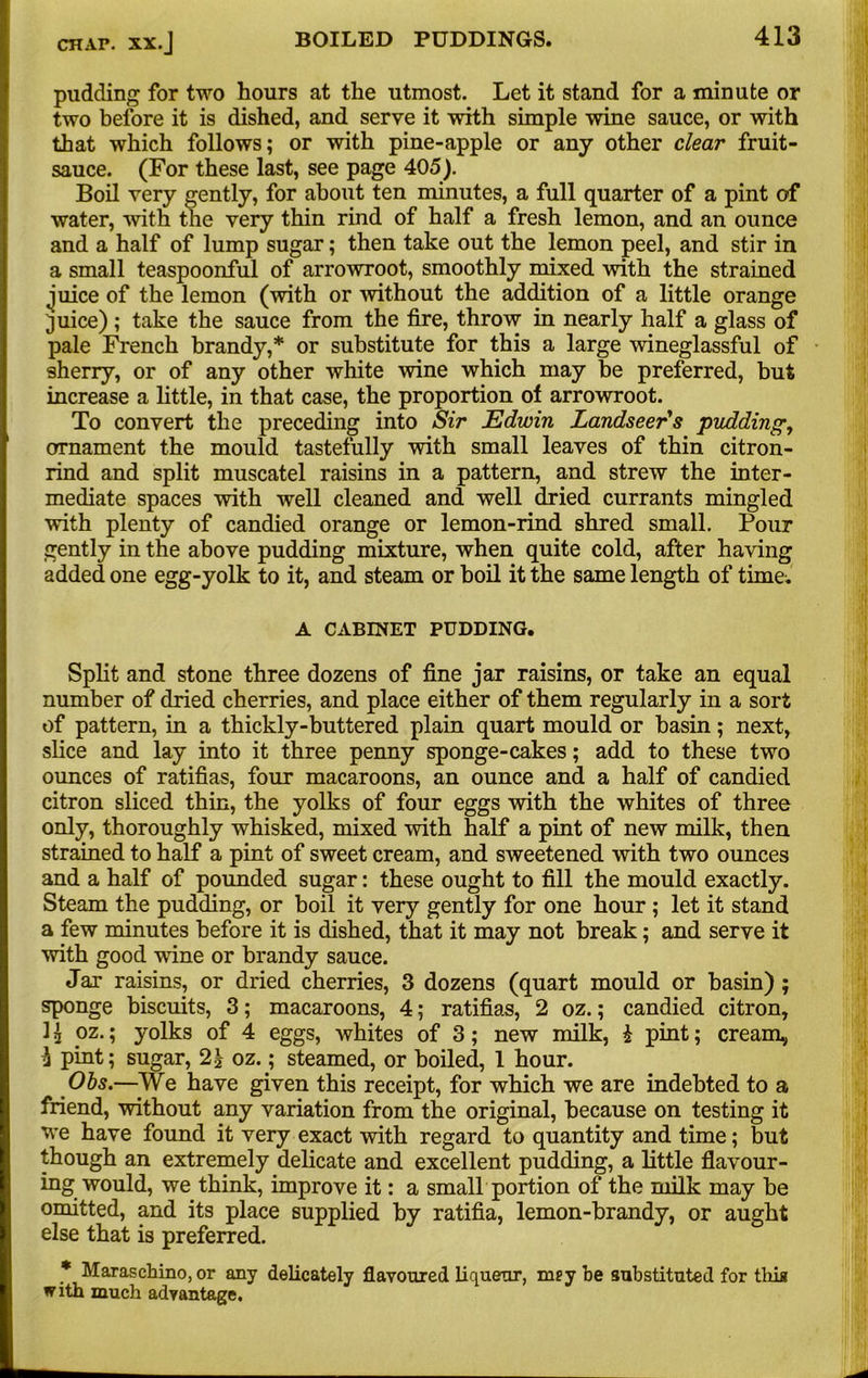 pudding for two hours at the utmost. Let it stand for a minute or two before it is dished, and serve it with simple wine sauce, or with that which follows; or with pine-apple or any other dear fruit- sauce. (For these last, see page 405). Boil very gently, for about ten minutes, a full quarter of a pint of water, with the very thin rind of half a fresh lemon, and an ounce and a half of lump sugar; then take out the lemon peel, and stir in a small teaspoonful of arrowroot, smoothly mixed with the strained juice of the lemon (with or without the addition of a little orange juice) ; take the sauce from the fire, throw in nearly half a glass of pale French brandy,* or substitute for this a large wineglassful of sherry, or of any other white wine which may be preferred, but increase a little, in that case, the proportion of arrowroot. To convert the preceding into Sir Edwin Landseer's pudding, ornament the mould tastefully with small leaves of thin citron- rind and split muscatel raisins in a pattern, and strew the inter- mediate spaces with well cleaned and well dried currants mingled with plenty of candied orange or lemon-rind shred small. Pour gently in the above pudding mixture, when quite cold, after having added one egg-yolk to it, and steam or boil it the same length of time. A CABINET PUDDING. Split and stone three dozens of fine jar raisins, or take an equal number of dried cherries, and place either of them regularly in a sort of pattern, in a thickly-buttered plain quart mould or basin; next, slice and lay into it three penny sponge-cakes; add to these two ounces of ratifias, four macaroons, an ounce and a half of candied citron sliced thin, the yolks of four eggs with the whites of three only, thoroughly whisked, mixed with half a pint of new milk, then strained to half a pint of sweet cream, and sweetened with two ounces and a half of pounded sugar: these ought to fill the mould exactly. Steam the pudding, or boil it very gently for one hour ; let it stand a few minutes before it is dished, that it may not break; and serve it with good wdne or brandy sauce. Jar raisins, or dried cherries, 3 dozens (quart mould or basin) ; sponge biscuits, 3; macaroons, 4; ratifias, 2 oz.; candied citron, ] \ oz.; yolks of 4 eggs, whites of 3; new milk, i pint; cream, 3 pint; sugar, 2£ oz.; steamed, or boiled, 1 hour. Obs.—We have given this receipt, for which we are indebted to a friend, without any variation from the original, because on testing it we have found it very exact with regard to quantity and time; but though an extremely delicate and excellent pudding, a little flavour- ing would, we think, improve it: a small portion of the milk may be omitted, and its place supplied by ratifia, lemon-brandy, or aught else that is preferred. * Maraschino, or any delicately flavoured liqueur, mey be substituted for this with much advantage.