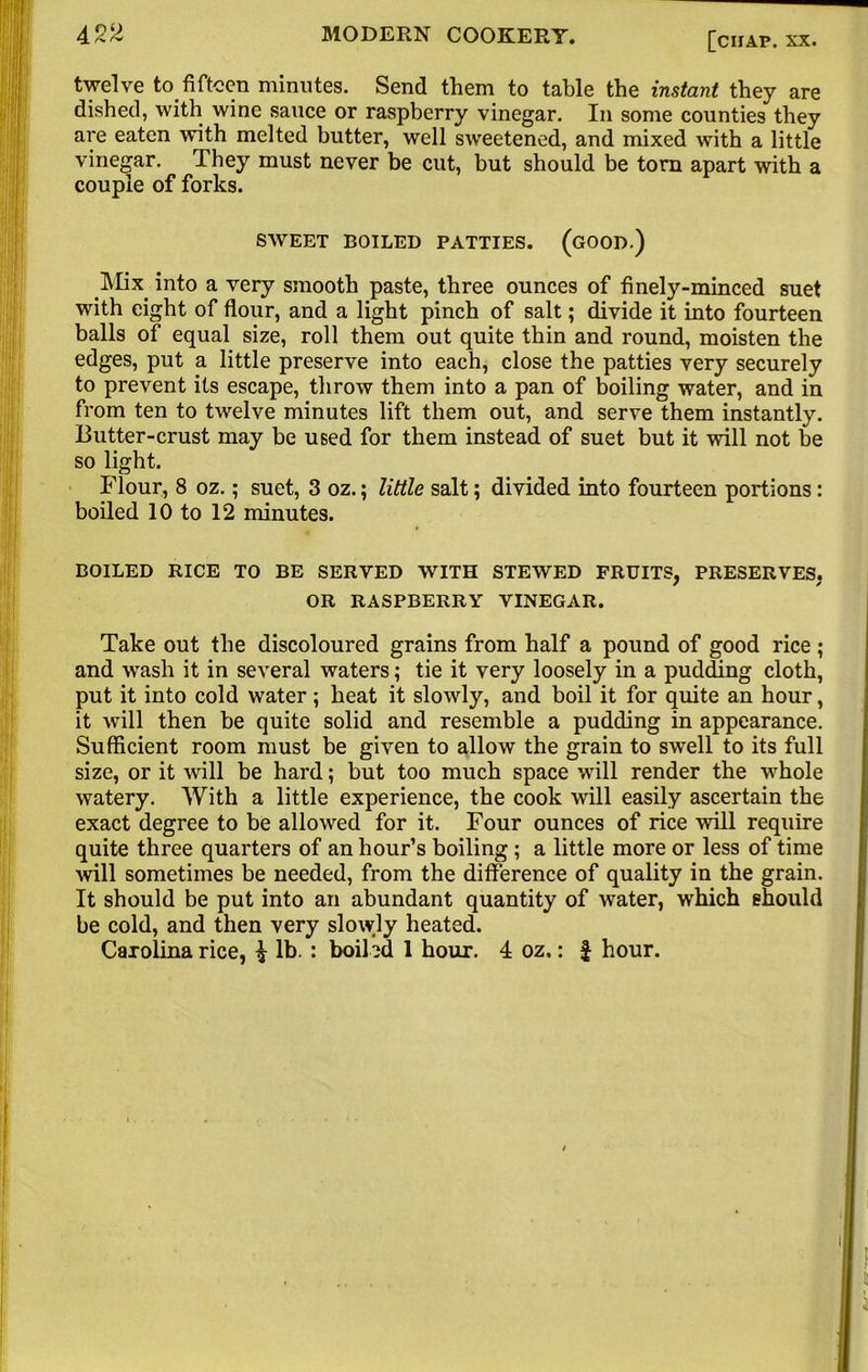 twelve to.fifteen minutes. Send them to table the instant they are dished, with wine sauce or raspberry vinegar. In some counties they are eaten with melted butter, well sweetened, and mixed with a little vinegar. They must never be cut, but should be torn apart with a couple of forks. SWEET BOILED PATTIES. (GOOD.) Mix into a very smooth paste, three ounces of finely-minced suet with eight of flour, and a light pinch of salt; divide it into fourteen balls of equal size, roll them out quite thin and round, moisten the edges, put a little preserve into each, close the patties very securely to prevent its escape, throw them into a pan of boiling water, and in from ten to twelve minutes lift them out, and serve them instantly. Butter-crust may be used for them instead of suet but it will not be so light. Flour, 8 oz.; suet, 3 oz.; little salt; divided into fourteen portions: boiled 10 to 12 minutes. BOILED RICE TO BE SERVED WITH STEWED FRUITS. PRESERVES. / * OR RASPBERRY VINEGAR. Take out the discoloured grains from half a pound of good rice; and wash it in several waters; tie it very loosely in a pudding cloth, put it into cold water; heat it slowly, and boil it for quite an hour, it will then be quite solid and resemble a pudding in appearance. Sufficient room must be given to allow the grain to swell to its full size, or it will be hard; but too much space will render the whole watery. With a little experience, the cook will easily ascertain the exact degree to be allowed for it. Four ounces of rice will require quite three quarters of an hour’s boiling ; a little more or less of time will sometimes be needed, from the difference of quality in the grain. It should be put into an abundant quantity of water, which should be cold, and then very slowly heated. Carolina rice, £ lb. : boiled 1 hour. 4 oz.: f hour.