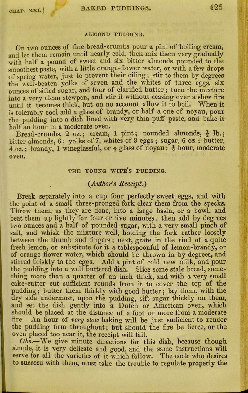 ALMOND PUDDING. On two ounces of fine bread-crumbs pour a pint of boiling cream, and let them remain until nearly cold, then mix them very gradually with half a pound of sweet and six bitter almonds pounded to the smoothest paste, with a little orange-flower water, or with a few drops of spring water, just to prevent their oiling; stir to them by degrees the well-beaten yolks of seven and the whites of three eggs, six ounces of sifted sugar, and four of clarified butter; turn the mixture into a very clean stewpan, and stir it without ceasing over a slow fire until it becomes thick, but on no account allow it to boil. When it is tolerably cool add a glass of brandy, or half a one of noyau, pour the pudding into a dish lined with very thin puff paste, and bake it half an hour in a moderate oven. Bread-crumbs, 2 oz.; cream, 1 pint; pounded almonds, % lb.; bitter almonds, 6 ; yolks of 7, whites of 3 eggs ; sugar, 6 oz.: butter, 4 oz.; brandy, 1 wineglassful, or f glass of noyau : £ hour, moderate oven. THE YOUNG WIFES PUDDING. , (.Author's Receipt.') Break separately into a cup four perfectly sweet eggs, and with the point of a small three-pronged fork clear them from the specks. Throw them, as they are done, into a large basin, or a bowl, and beat them up lightly for four or five minutes; then add by degrees two ounces and a half of pounded sugar, with a very small pinch of salt, and whisk the mixture well, holding the fork rather loosely between the thumb and fingers; next, grate in the rind of a quite fresh lemon, or substitute for it a tablespoonful of lemon-brandy, or of orange-flower water, which should be thrown in by degrees, and stirred briskly to the eggs. Add a pint of cold new milk, and pour the pudding into a well buttered dish. Slice some stale bread, some- thing more than a quarter of an inch thick, and with a very small cake-cutter cut sufficient rounds from it to cover the top of the pudding; butter them thickly with good butter; lay them, with the dry side undermost, upon the pudding, sift sugar thickly on them, and set the dish gently into a Dutch or American oven, which should be placed at the distance of a foot or more from a moderate fire. An hour of very slow baking wall be just sufficient to render the pudding firm throughout; but should the fire be fierce, or the oven placed too near it, the receipt will fail. Obs.—We give minute directions for this dish, because though simple, it is very delicate and good, and the same instructions will serve for all the varieties of it which follow. The cook who desires to succeed with them, must take the trouble to regulate properly the