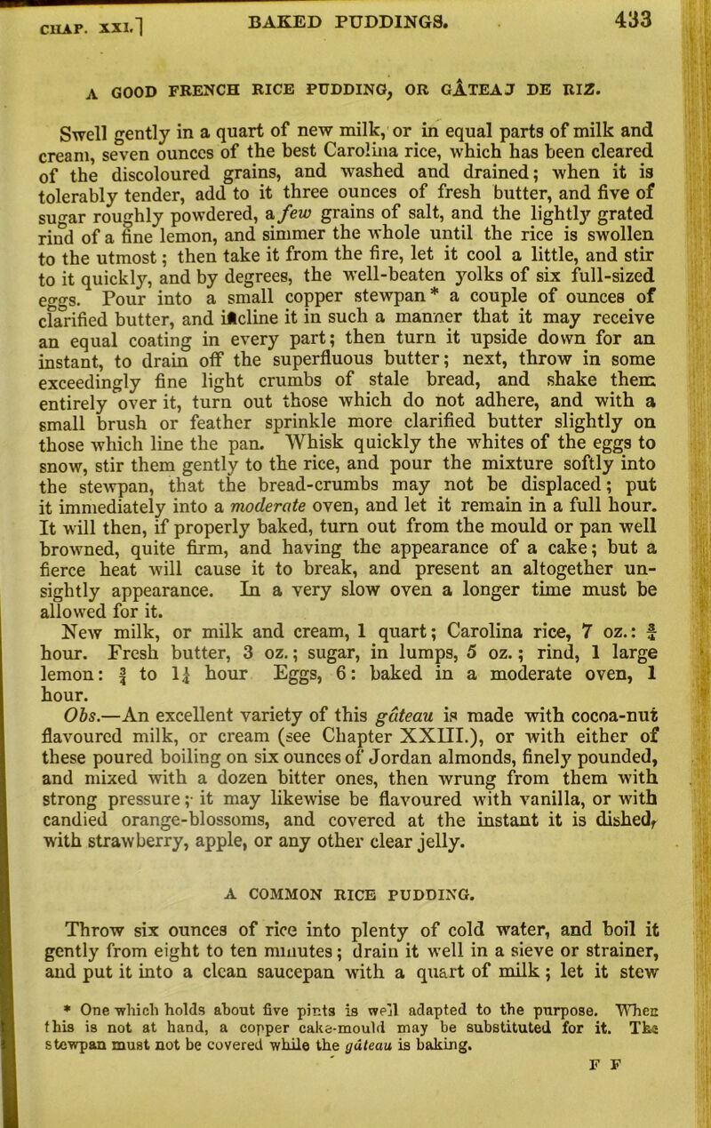 A GOOD FRENCH RICE PUDDING, OR GjLTEAJ DE RIZ. Swell gently in a quart of new milk, or in equal parts of milk and cream, seven ounces of the best Carolina rice, which has been cleared of the discoloured grains, and washed and drained; when it is tolerably tender, add to it three ounces of fresh butter, and five of su^-ar roughly powdered, a few grains of salt, and the lightly’’ grated riiTd of a fine lemon, and simmer the whole until the rice is swollen to the utmost; then take it from the fire, let it cool a little, and stir to it quickly, and by degrees, the well-beaten yolks of six full-sized eogs. Pour into a small copper stewpan* a couple of ounces of clarified butter, and itcline it in such a manner that it may receive an equal coating in every part; then turn it upside down for an instant, to drain off the superfluous butter; next, throw in some exceedingly fine light crumbs of stale bread, and shake them entirely over it, turn out those which do not adhere, and with a small brush or feather sprinkle more clarified butter slightly on those which line the pan. Whisk quickly the whites of the eggs to snow, stir them gently to the rice, and pour the mixture softly into the stewpan, that the bread-crumbs may not be displaced; put it immediately into a moderate oven, and let it remain in a full hour. It will then, if properly baked, turn out from the mould or pan well browned, quite firm, and having the appearance of a cake; but a fierce heat will cause it to break, and present an altogether un- sightly appearance. In a very slow oven a longer time must be allowed for it. New milk, or milk and cream, 1 quart; Carolina rice, 7 oz.: f hour. Fresh butter, 3 oz.; sugar, in lumps, 5 oz.; rind, 1 large lemon: f to lj hour Eggs, 6: baked in a moderate oven, 1 hour. Ohs.—An excellent variety of this gateau is made with cocoa-nut flavoured milk, or cream (see Chapter XXIII.), or with either of these poured boiling on six ounces of Jordan almonds, finely pounded, and mixed with a dozen bitter ones, then wrung from them with strong pressure ;• it may likewise be flavoured with vanilla, or with candied orange-blossoms, and covered at the instant it is dished, with strawberry, apple, or any other clear jelly. A COMMON RICE PUDDING. Throw six ounces of rice into plenty of cold water, and boil it gently from eight to ten minutes; drain it well in a sieve or strainer, and put it into a clean saucepan with a quart of milk; let it stew * One -which holds about five pints is well adapted to the purpose. When this is not at hand, a copper cake-mould may be substituted for it. Tha stewpan must not be covered while the gateau is baking. F F