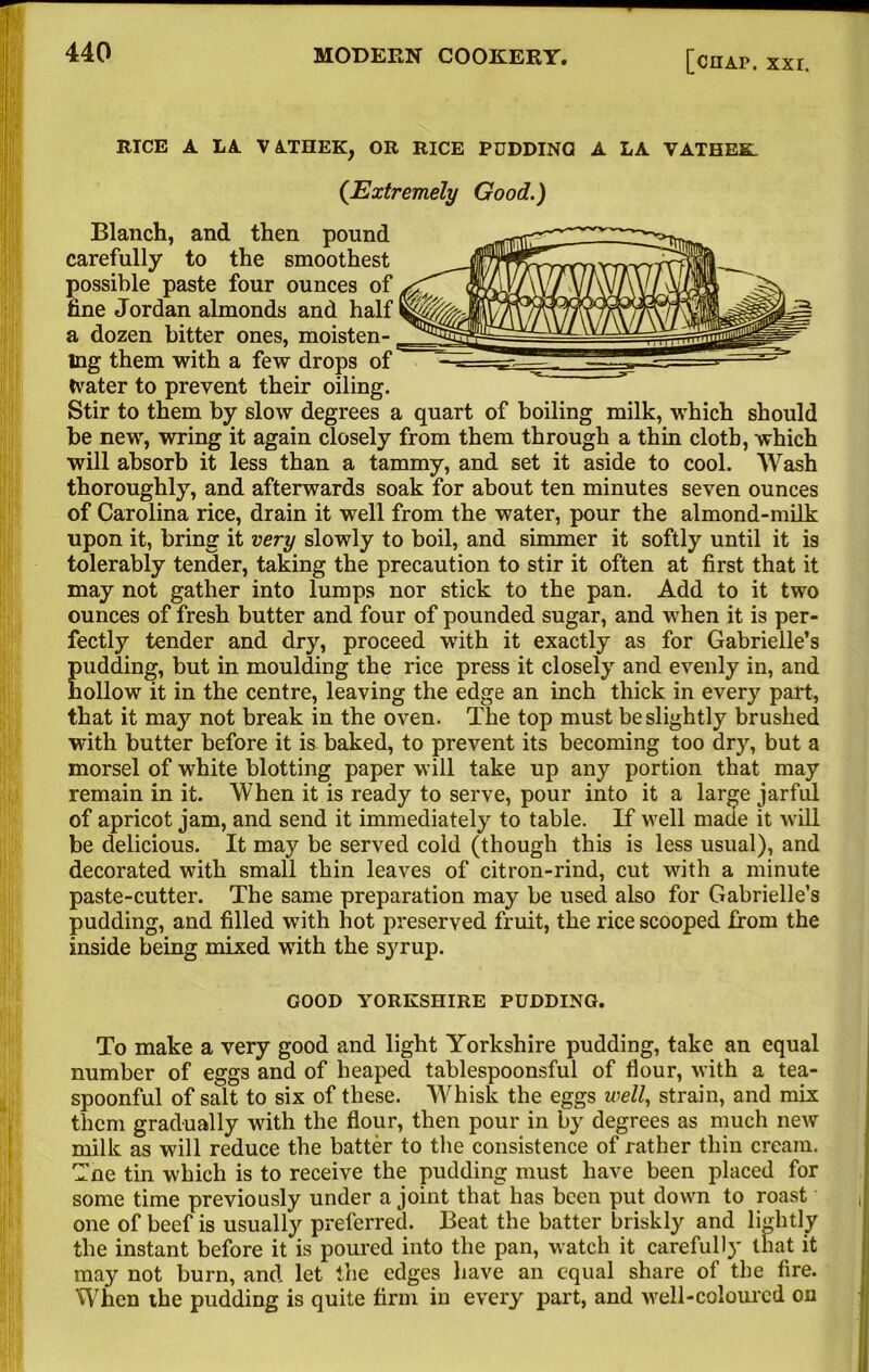 RICE A LA VATHEK, OR RICE PDDDINQ A LA VATHEK. {Extremely Good.) Blanch, and then pound carefully to the smoothest possible paste four ounces of fine Jordan almonds and half a dozen bitter ones, moisten- ing them with a few drops of Water to prevent their oiling. Stir to them by slow degrees a quart of boiling milk, which should he new, wring it again closely from them through a thin cloth, which will absorb it less than a tammy, and set it aside to cool. Wash thoroughly, and afterwards soak for about ten minutes seven ounces of Carolina rice, drain it well from the water, pour the almond-milk upon it, bring it very slowly to boil, and simmer it softly until it is tolerably tender, taking the precaution to stir it often at first that it may not gather into lumps nor stick to the pan. Add to it two ounces of fresh butter and four of pounded sugar, and when it is per- fectly tender and dry, proceed with it exactly as for Gabrielle’s pudding, but in moulding the rice press it closely and evenly in, and hollow it in the centre, leaving the edge an inch thick in every part, that it may not break in the oven. The top must be slightly brushed with butter before it is baked, to prevent its becoming too dry, but a morsel of white blotting paper will take up any portion that may remain in it. When it is ready to serve, pour into it a large jarful of apricot jam, and send it immediately to table. If well made it will be delicious. It may be served cold (though this is less usual), and decorated with small thin leaves of citron-rind, cut with a minute paste-cutter. The same preparation may be used also for Gabrielle’s pudding, and filled with hot preserved fruit, the rice scooped from the inside being mixed with the syrup. GOOD YORKSHIRE PUDDING. To make a very good and light Yorkshire pudding, take an equal number of eggs and of heaped tablespoonsful of flour, with a tea- spoonful of salt to six of these. Whisk the eggs well, strain, and mix them gradually with the flour, then pour in by degrees as much new milk as will reduce the batter to the consistence of rather thin cream. Tne tin which is to receive the pudding must have been placed for some time previously under a joint that has been put down to roast one of beef is usually preferred. Beat the batter briskly and lightly the instant before it is poured into the pan, watch it carefully that it may not burn, and let the edges have an equal share of the fire. When the pudding is quite firm in every part, and well-coloured on