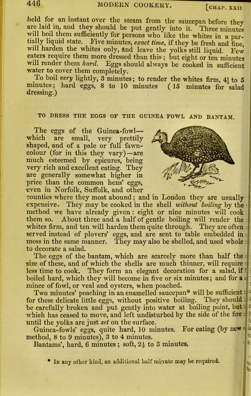 [chai*. xxn held for an instant over the steam from the saucepan before they are laid in, and they should be put gently into it. Three minutes will boil them sufficiently for persons who like the whites in a par- tially liquid state. Five minutes, exact time, if they be fresh and tine, will harden the whites only, and leave the yolks still liquid. Few eaters require them more dressed than this ; but eight or ten minutes will render them hard. Eggs should always be cooked in sufficient water to cover them completely. To boil very lightly, 3 minutes; to render the whites firm, to 5 minutes; hard eggs, 8 to 10 minutes (15 minutes for salad dressing.) TO DRESS THE EGGS OF THE GUINEA FOWL AND BANTAM. The eggs of the Guinea-fowl— which are small, very prettily shaped, and of a pale or full fawn- colour (for in this they vary)—are much esteemed by epicures, being very rich and excellent eating. They are generally somewhat higher in price than the common hens’ eggs, even in Norfolk, Suffolk, and other counties where they most abound; and in London they are usually expensive. They may be cooked in the shell without boiling by the method we have already given : eight or nine minutes will cook them so. About three and a half of gentle boiling will render the I whites firm, and ten will harden them quite through. They are often i served instead of plovers’ eggs, and are sent to table embedded in moss in the same manner. They may also be shelled, and used whole { to decorate a salad. The eggs of the bantam, which are scarcely more than half the size of these, and of which the shells are much thinner, will require i less time to cook. They form an elegant decoration for a salad, if ' boiled hard, which they will become in five or six minutes; and for a mince of fowl, or veal and oysters, when poached. Two minutes’ poaching in an enamelled saucepan* will be sufficient for these delicate little eggs, without positive boiling. They should be carefully broken and put gently into water at boiling point, but which has ceased to move, and left undisturbed by the side of the fire until the yolks are just set on the surface. Guinea-fowls’ eggs, quite hard, 10 minutes. For eating (by ne* method, 8 to 9 minutes), 3 to 4 minutes. Bantams’, hard, 6 minutes ; soft, 2£ to 3 minutes. • In any other kind, an additional half minute may be required.