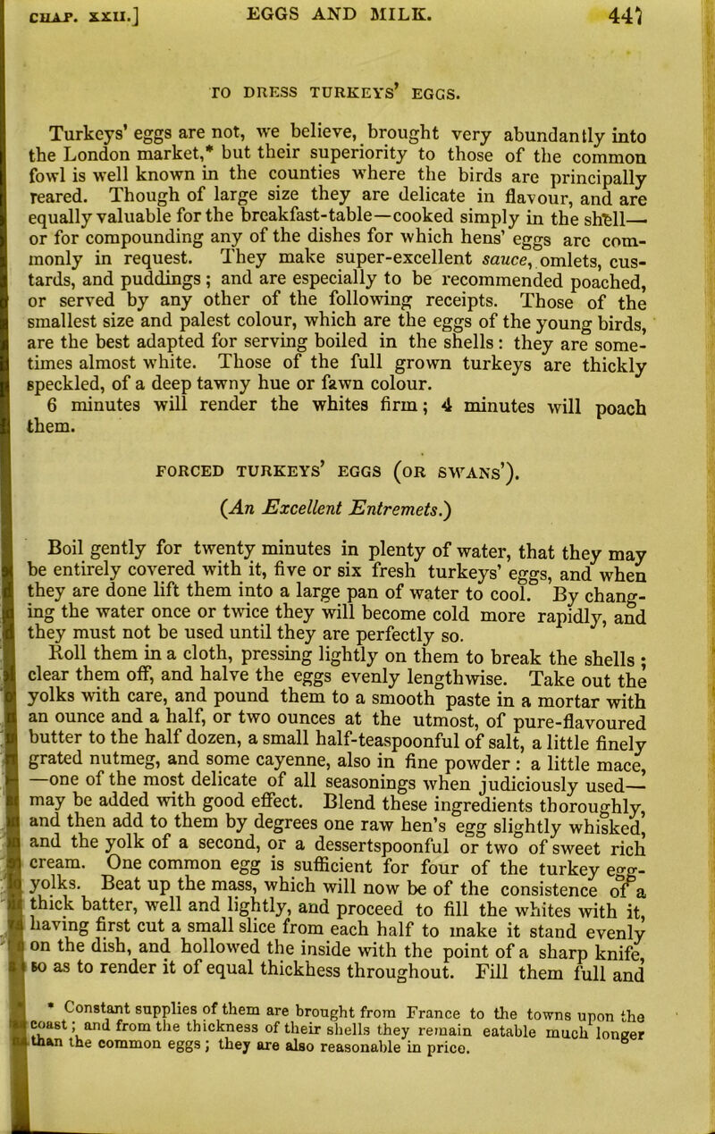 TO DRESS TURKEYS’ EGGS. Turkeys’ eggs are not, we believe, brought very abundantly into the London market,* but their superiority to those of the common fowl is well known in the counties where the birds are principally reared. Though of large size they are delicate in flavour, and are equally valuable for the breakfast-table—cooked simply in the shfell or for compounding any of the dishes for which hens’ eggs arc com- monly in request. They make super-excellent sauce, omlets, cus- tards, and puddings ; and are especially to be recommended poached, or served by any other of the following receipts. Those of the smallest size and palest colour, which are the eggs of the young birds, are the best adapted for serving boiled in the shells: they are some- times almost white. Those of the full grown turkeys are thickly speckled, of a deep tawny hue or fawn colour. 6 minutes will render the whites firm; 4 minutes will poach them. FORCED TURKEYS’ EGGS (OR SWANS*). (An Excellent Entremets.') Boil gently for twenty minutes in plenty of water, that they may be entirely covered with it, five or six fresh turkeys’ eggs, and when they are done lift them into a large pan of water to cool. By chang- ing the water once or twice they will become cold more rapidly, and they must not be used until they are perfectly so. Roll them in a cloth, pressing lightly on them to break the shells ; clear them off, and halve the eggs evenly lengthwise. Take out the yolks 'with care, and pound them to a smooth paste in a mortar with an ounce and a half, or two ounces at the utmost, of pure-flavoured butter to the half dozen, a small half-teaspoonful of salt, a little finely grated nutmeg, and some cayenne, also in fine powder : a little mace, one of the most delicate of all seasonings when judiciously used may be added with good effect. Blend these ingredients thoroughly, and then add to them by degrees one raw hen’s egg slightly whisked, and the yolk of a second, or a dessertspoonful or two of sweet rich cream. One common egg is sufficient for four of the turkey egg- yolks. Beat up the mass, which will now be of the consistence of a thick batter, well and lightly, and proceed to fill the whites with it, having first cut a small slice from each half to make it stand evenly on the dish, and hollowed the inside with the point of a sharp knife bo as to render it of equal thickhess throughout. Fill them full and Constant supplies of them are brought from France to the towns upon the coast; and from the thickness of their shells they remain eatable muchloneer taan the common eggs; they are also reasonable in price.